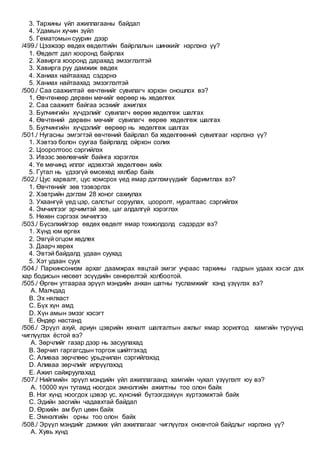 3. Тархины үйл ажиллагааны байдал
4. Удамын хүчин зүйл
5. Гематомын суурин дээр
/499./ Цээжээр өвдөх өвдөлтийн байрлалын шинжийг нэрлэнэ үү?
1. Өвдөлт дал хооронд байрлах
2. Хавирга хооронд дарахад эмзэглэлтэй
3. Хавирга руу дамжиж өвдөх
4. Ханиах найтаахад сэдэрнэ
5. Ханиах найтаахад эмзэглэлтэй
/500./ Саа саажилтай өвчтөнийг сувилагч хэрхэн оношлох вэ?
1. Өвчтөнөөр дөрвөн мөчийг өөрөөр нь хөдөлгөх
2. Саа саажилт байгаа эсэхийг ажиглах
3. Булчингийн хүчдэлийг сувилагч өөрөө хөдөлгөж шалгах
4. Өвчтөний дөрвөн мөчийг сувилагч өөрөө хөдөлгөж шалгах
5. Булчингийн хүчдэлийг өөрөөр нь хөдөлгөж шалгах
/501./ Нугасны эмгэгтэй өвчтөний байрлал ба хөдөлгөөний сувилгааг нэрлэнэ үү?
1. Хэвтээ болон суугаа байрлалд ойрхон солих
2. Цооролтоос сэргийлэх
3. Ивээс зөөлөвчийг байнга хэрэглэх
4. Үе мөчинд иллэг идэвхтэй хөдөлгөөн хийх
5. Гутал нь үдээгүй өмсөхөд хялбар байх
/502./ Цус харвалт, цус хомсрох үед ямар дэглэмүүдийг баримтлах вэ?
1. Өвчтөнийг зөв тээвэрлэх
2. Хэвтрийн дэглэм 28 хоног сахиулах
3. Ухаангүй үед цэр, салстыг соруулах, цооролт, нуралтаас сэргийлэх
4. Эмчилгээг эрчимтэй зөв, цаг алдалгүй хэрэглэх
5. Нөхөн сэргээх эмчилгээ
/503./ Бүсэлхийгээр өвдөх өвдөлт ямар тохиолдолд сэдэрдэг вэ?
1. Хүнд юм өргөх
2. Эвгүй огцом хөдлөх
3. Даарч хөрөх
4. Эвтэй байдалд удаан суухад
5. Хэт удаан суух
/504./ Паркинсонизм архаг даамжрах явцтай эмгэг учраас тархины гадрын удаах хэсэг дэх
хар бодисын нөсөөт эсүүдийн сөнөрөлтэй холбоотой.
/505./ Өргөн утгаараа эрүүл мэндийн анхан шатны тусламжийг хэнд үзүүлэх вэ?
A. Малчдад
B. Эх нялхаст
C. Бүх хүн амд
D. Хүн амын эмзэг хэсэгт
E. Өндөр настанд
/506./ Эрүүл ахуй, ариун цэврийн хяналт шалгалтын ажлыг ямар зорилгод хамгийн түрүүнд
чиглүүлэх ёстой вэ?
A. Зөрчлийг газар дээр нь засуулахад
B. Зөрчил гаргагсдын торгож шийтгэхэд
C. Аливаа зөрчлөөс урьдчилан сэргийлэхэд
D. Аливаа зөрчлийг илрүүлэхэд
E. Ажил сайжруулахад
/507./ Нийгмийн эрүүл мэндийн үйл ажиллагаанд хамгийн чухал үзүүлэлт юу вэ?
A. 10000 хүн тутамд ноогдох эмнэлгийн ажилтны тоо олон байх
B. Нэг хүнд ноогдох цэвэр ус, хүнсний бүтээгдэхүүн хүртээмжтэй байх
C. Эдийн засгийн чадавхтай байдал
D. Өрхийн ам бүл цөөн байх
E. Эмнэлгийн орны тоо олон байх
/508./ Эрүүл мэндийг дэмжих үйл ажиллагааг чиглүүлэх оновчтой байдлыг нэрлэнэ үү?
A. Хувь хүнд
 