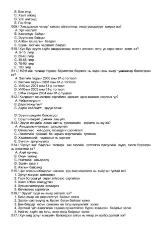 B. Бие хүнд
C. Хамт олонд
D. Улс нийгэмд
E. Гэр бүлд
/509./ “Амьдралын чанар” хэмээх ойлголтонд ямар ухагдахуун хамрах вэ?
A. Урт наслалт
B. Хангалуун байдал
C. Эрүүл энх байдал
D. Албан тушаалын байдал
E. Эдийн засгийн чадавхит байдал
/510./ Хүн бүр эрүүл ахуйн шаардлагаар хоногт хичнээн литр ус хэрэглэвэл зохих вэ?
A. 5-15 литр
B. 20-40 литр
C. 45-65 литр
D. 70-90 литр
E. 100 литр
/511./ НЭМ-ийн талаар төрөөс баримтлах бодлого нь хэдэн оны ямар тушаалаар батлагдсан
вэ?
A. Засгийн газрын 2000 оны 81-р тогтоол
B. Засгийн газрын 2001 оны 81-р тогтоол
C. УИХ-ын 2001 оны 81-р тогтоол
D. УИХ-ын 2002 оны 81-р тогтоол
E. ЭМ-н сайдын 2004 оны 81-р тушаал
/512./ Халдварт өвчлөлөөс сэргийлэх идэвхит арга хэмжээг нэрлэнэ үү?
A. Чийрэгжүүлэлт
B. Дархлаажуулалт
C. Ахуйн соёлжилт, эрүүл орчин
D. Эрүүл мэндийн боловсрол
E. Эрүүл мэндийг дэмжих зан үйл
/513./ Эрүүл мэндийн анхан шатны тусламжийн зорилго нь юу вэ?
A. Амьдралын чанарыг дээшлүүлэх
B. Өвчлөлөөс хоёрдогч, гуравдагч сэргийлэлт
C. Эмнэлгийн ерөнхий ба нарийн мэргэжлийн тусламж
D. Хөдөлмөрийн чадварыг нь сэргээх
E. Эмчлэн эрүүлжүүлэх
/514./ “Эрүүл энх” байдлын талаарх зах зээлийн сэтгэлгээ хүмүүсийн юунд эхэлж бүрэлдэх
нь оновчтой вэ?
A. Ахуй орчинд
B. Оюун ухаанд
C. Нийгмийн амьдралд
D. Эдийн засагт
E. Ажлын байранд
/515./ Цаг агаарын байдлыг шинжиж хүн амд мэдээлэх нь ямар ач тустай вэ?
1. Эрүүл мэндээ хамгаалах
2. Гарч болзошгүй сөрөг зүйлсээс сэргийлэх
3. Ажил албаа зохицуулах
4. Хувцаслалтандаа анхаарах
5. Өвчлөхөөс сэргийлэх
/516./ “ Эрүүл” гэдэг нь ямар ойлголт вэ?
1. Биед ямар нэг өөрчлөлтгүй байхыг хэлнэ
2. Эрхтэн системүүд нь бүрэн бүтэн байгааг хэлнэ
3. Бие бялдар оюун санааны өв тэгш хүмүүжлийг хэлнэ
4. Эрхтний үйл ажиллагаа гадаад орчинтойгоо бүрэн зохицсон байдлыг хэлнэ
5. Нийгэм ахуйн өв тэгш, эсэн мэнд байдлыг хэлнэ
/517./ Хүн амд эрүүл мэндийн боловсрол олгох нь ямар ач холбогдолтой вэ?
 