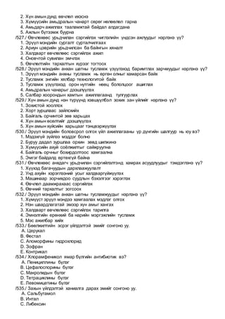 2. Хүн амын дунд өвчлөл ихэснэ
3. Хүмүүсийн амьдралын чанарт сөрөг нөлөөлөл гарна
4. Амьдарч ажиллах тааламжтай байдал алдагдана
5. Ажлын бүтээмж буурна
/527./ Өвчлөхөөс урьдчилан сэргийлэх чиглэлийн үндсэн ажлуудыг нэрлэнэ үү?
1. Эрүүл мэндийн сургалт сурталчилгааx
2. Ариун цэврийн урьдчилсан ба байнгын хяналт
3. Халдварт өвчлөлөөс сэргийлэх ажил
4. Оновчтой сувилан эмчлэх
5. Өвчлөлтийн тархалтын хүрээг тогтоох
/528./ Эрүүл мэндийн анхан шатны тусламж үзүүлэхэд баримтлах зарчмуудыг нэрлэнэ үү?
1. Эрүүл мэндийн анхны тусламж нь өргөн олныг хамарсан байх
2. Тусламж энгийн хялбар технологитой байх
3. Тусламж үзүүлэхэд орон нутгийн нөөц бололцоог ашиглах
4. Амьдралын чанарыг дээшлүүлэх
5. Салбар хоорондын хамтын ажиллагаанд тулгуурлах
/529./ Хүн амын дунд нэн түрүүнд хэвшүүлбэл зохих зан үйлийг нэрлэнэ үү?
1. Зохистой хооллох
2. Хорт зуршлаас зайлсхийх
3. Байгаль орчинтой зөв харьцах
4. Хүн амын өсөлтийг дээшлүүлэх
5. Хүн амын хүйсийн харьцааг тэнцвэржүүлэх
/530./ Эрүүл мэндийн боловсрол олгох үйл ажиллагааны үр дүнгийн шалгуур нь юу вэ?
1. Мэдэхгүй зүйлээ мэддэг болно
2. Буруу дадал зуршлаа орхин зөвд шилжинэ
3. Хүмүүсийн ахуй соёлжилтыг сайжруулна
4. Байгаль орчныг бохирдолтоос хамгаална
5. Эмгэг байдалд өртөхгүй байна
/531./ Өвчлөхөөс анхдагч урьдчилан сэргийлэлтэнд хамрах асуудлуудыг тэмдэглэнэ үү?
1. Хүүхэд багачуудын дархлаажуулалт
2. Унд ахуйн хэрэглээний усыг халдваргүйжүүлэх
3. Машинаар зорчихдоо суудлын бэхэлгээг хэрэглэх
4. Өвчлөл даамжрахаас сэргийлэх
5. Өвчний тархалтыг зогсоох
/532./ Эрүүл мэндийн анхан шатны тусламжуудыг нэрлэнэ үү?
1. Хүмүүст эрүүл мэндээ хамгаалах мэдлэг олгох
2. Нэн шаардлагатай эмээр хүн амыг хангах
3. Халдварт өвчлөлөөс сэргийлэх тарилга
4. Эмнэлгийн ерөнхий ба нарийн мэргэжлийн тусламж
5. Мэс ажилбар хийх
/533./ Бөөлжилтийн эсрэг үйлдэлтэй эмийг сонгоно уу.
A. Церукал
B. Фестал
C. Апоморфины гидрохлорид
D. Зофран
E. Контрикал
/534./ Хлорамфеникол ямар бүлгийн антибиотик вэ?
A. Пенициллины бүлэг
B. Цефалоспорины бүлэг
C. Макролидын бүлэг
D. Тетрациклины бүлэг
E. Левомицетины бүлэг
/535./ Захын үйлдэлтэй ханиалга дарах эмийг сонгоно уу.
A. Сальбутамол
B. Интал
C. Либексин
 