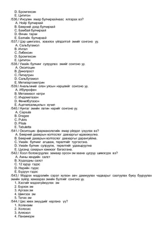 D. Бромгексин
E. Цититон
/536./ Инсулин ямар булчирхайнаас ялгарах вэ?
A. Нойр булчирхай
B. Бөөрний дээд булчирхай
C. Бамбай булчирхай
D. Өнчин тархи
E. Бэлгийн булчирхай
/537./ Цэр шингэлэх, ховхлох үйлдэлтэй эмийг сонгоно уу.
A. Сальбутамол
B. Интал
C. Либексин
D. Бромгексин
E. Цититон
/538./ Умайн булчинг сулруулах эмийг сонгоно уу.
A. Окситоцин
B. Динопрост
C. Питиутрин
D. Сальбутамол
E. Метилэргометрин
/539./ Анальгиний олон улсын нэршлийг сонгоно уу.
A. Ибупрофен
B. Метамизол натри
C. Индометазон
D. Фенилбутазон
E. Ацетилсалицилын хүчил
/540./ Нунтаг эмийн латин нэрийг сонгоно уу.
A. Capsula
B. Dragee
C. Pulvis
D. Pilula
E. Tabuletta
/541./ Окситоцин фармакологийн ямар үйлдэл үзүүлэх вэ?
A. Бөөрний дааврын холтослог давхаргыг идэвхжүүлнэ.
B. Бөөрний дааврын холтослог давхаргыг дарангуйлна.
C. Умайн булчинг агшааж, төрөлтийг түргэсгэнэ.
D. Умайн булчин сулруулж, төрөлтийг удаашруулна
E. Цусанд сахарын хэмжээг багасгана.
/542./ Хоол боловсруулах замаар орсон эм хаана цусруу шимэгдэх вэ?
A. Амны хөндийн салст
B. Ходоодны салст
C. 12 хуруу гэдэс
D. Нарийн гэдэс
E. Бүдүүн гэдэс
/543./ Мэдрэх мэдрэлийн сэрэл хүлээн авч дамжуулах чадварыг саатуулах буюу бууруулах
эмийн зүйлд хамаарах эмийн бүлгийг сонгоно уу.
1. Хэсгийг мэдээгүйжүүлэх эм
2. Бүрхэх эм
3. Аргаах эм
4. Шингээх эм
5. Татах эм
/544./ Цөс хөөх эмүүдийг нэрлэнэ үү?
1. Холензим
2. Холосас
3. Аллохол
4. Панзинорм
 