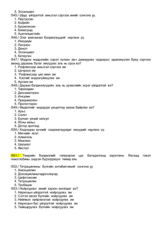 5. Эссенциал
/545./ Шууд үйлдэлтэй амьсгал сэргээх эмийг сонгоно уу.
1. Пертуссин
2. Кофейн
3. Бромгексин
4. Бемегрид
5. Ацетилцистейн
/546./ Элэг хамгаалах бэлдмэлүүдийг нэрлэнэ үү.
1. Имодиум
2. Легалон
3. Денол
4. Эссенциал
5. Катерген
/547./ Мэдрэх мэдрэлийн сэрэл хүлээн авч дамжуулах чадварыг идэвхжүүлэх буюу сэргээх
эмэнд дараахь бүлэг эмүүдээс аль нь орох вэ?
1. Рефлексээр амьсгал сэргээх эм
2. Цочроох эм
3. Рефлексээр цөс хөөх эм
4. Хэсгийг мэдээгүйжүүлэх эм
5. Аргаах эм
/548./ Дараах бэлдмэлүүдийн аль нь үрэвслийн эсрэг үйлдэлтэй вэ?
1. Тиреоидин
2. Дексаметазон
3. Инсулин
4. Преднизолон
5. Прогесторон
/549./ Өвдөлтийг мэдэрдэг рецептор хаана байрлах вэ?
1. Арьс
2. Салст
3. Булчин үений капсул
4. Ясны хальс
5. Дотор эрхтэнд
/550./ Ходоодны хүчлийг саармагжуулдаг эмүүдийг нэрлэнэ үү.
1. Магнийн исэл
2. Алмагель
3. Маалокс
4. Церукал
5. Фестал
/551./ Төмрийн бэлдмэлийг гиперхром цус багадалтанд хэрэглэнэ. Яагаад гэвэл
гемоглобины үндсэн бүрэлдэхүүн төмөр юм.
/552./ Тетрациклины бүлгийн антибиотикийг сонгоно уу
1. Амокциллин
2. Доксициклиныгидрохлорид
3. Цефотаксим
4. Тетрациклин
5. Тробицин
/553./ Нойрсуулах эмийг хэрхэн ангилдаг вэ?
1. Наркозын үйлдэлтэй нойрсуулах эм
2. Сэтгэл засах бүлгийн нойрсуулах эм
3. Нийлмэл найрлагатай нойрсуулах эм
4. Наркозын бус үйлдэлтэй нойрсуулах эм
5. Тайвшруулах бүлгийн нойрсуулах эм
 