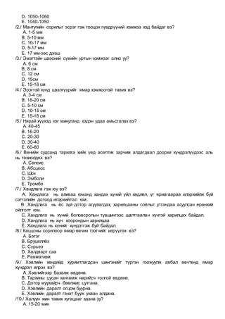 D. 1050-1060
E. 1040-1050
/2./ Мантугийн сорилыг эсрэг гэж тооцох гүвдрүүний хэмжээ хэд байдаг вэ?
A. 1-5 мм
B. 5-10 мм
C. 10-17 мм
D. 5-17 мм
E. 17 мм-ээс дээш
/3./ Эмэгтэйн шээсний сүвийн уртын хэмжээг олно уу?
A. 6 см
B. 8 см
C. 12 см
D. 15см
E. 15-18 см
/4./ Эрэгтэй хүнд шээлгүүрийг ямар хэмжээтэй тавих вэ?
A. 3-4 см
B. 18-20 см
C. 5-10 см
D. 10-15 см
E. 15-18 см
/5./ Нярай хүүхэд нэг минутанд хэдэн удаа амьсгалах вэ?
A. 40-45
B. 16-20
C. 20-30
D. 30-40
E. 60-80
/6./ Венийн судсанд тарилга хийх үед асептик зарчим алдагдвал доорхи хүндрэлүүдээс аль
нь тохиолдох вэ?
A. Сепсис
B. Абсцесс
C. Шок
D. Эмболи
E. Тромбо
/7./ Хандлага гэж юу вэ?
A. Хандлага нь аливаа юманд хандах хүний үйл хөдлөл, үг яриагаараа илэрхийлж буй
сэтгэлийн дотоод илэрхийлэл юм.
B. Хандлага нь ѐс зүй дотор агуулагдах, харилцааны соѐлыг утгандаа агуулсан ерөнхий
ойлголт юм.
C. Хандлага нь хүний боловсролын түвшингээс шалтгаалан хүнтэй харилцах байдал.
D. Хандлага нь хүн хоорондын харилцаа
E. Хандлага нь хүнийг хүндэтгэж буй байдал.
/8./ Каццоны сорилоор ямар өвчин тээгчийг илрүүлэх вэ?
A. Бэтэг
B. Бруцеллёз
C. Сүрьеэ
D. Халдварт саа
E. Ревматизм
/9./ Хэвлийн хөндийд хуримтлагдсан шингэнийг түргэн гоожуулж авбал өвчтөнд ямар
хүндрэл илрэх вэ?
A. Хэвлийгээр базалж өвдөнө.
B. Тархины цусан хангамж нарийсч толгой өвдөнө.
C. Дотор муухайрч бөөлжис цутгана.
D. Хэвлийн даралт огцом буурна.
E. Хэвлийн даралт гэнэт бууж ухаан алдана.
/10./ Халуун жин тавих хугацааг заана уу?
A. 15-20 мин
 