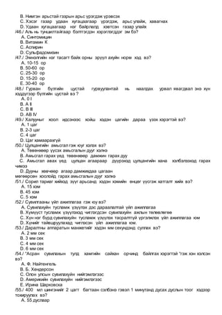 B. Нимгэн арьстай гэзрын арьс үрэгдэж үрэвсэх
C. Хэсэг газар удаан хугацаагаар үрэгдэж, арьс улайж, хавагнах
D. Удаан хугацаагаар нэг байрлалд хэвтсэн газар улайх
/46./ Аль нь туншилтайгаар бэлтгэгдэн хэрэглэгддэг эм бэ?
A. Синтомицин
B. Витамин К
C. Аспирин
D. Сульфадомизин
/47./ Эмнэлгийн нэг тасагт байх орны эрүүл ахуйн норм хэд вэ?
A. 10-15 ор
B. 50-60 ор
C. 25-30 ор
D. 15-20 ор
E. 30-40 ор
/48./ Гурван бүлгийн цустай гурвуулантай нь наалдах урвал явагдвал энэ хүн
хэддүгээр бүлгийн цустай вэ ?
A. 0 I
B. A II
C. B III
D. AB IV
/49./ Халууныг хоол идсэнээс хойш хэдэн цагийн дараа үзэх хэрэгтэй вэ?
A. 1 цаг
B. 2-3 цаг
C. 4 цаг
D. Цаг хамаарахгүй
/50./ Цулцангийн амьсгал гэж юуг хэлэх вэ?
A. Төвөнхөөр үүсэх амьсгалын дууг хэлнэ
B. Амьсгал гарах үед төвөнхөөр дамжин гарах дуу
C. Амьсгал авах үед цулцан агаараар дүүрэхэд цулцангийн хана хэлбэлзэхэд гарах
чимээ
D. Дууны хөвчөөр агаар дамжихдаа цагаан
мөгөөрсөн хоолойд гарах амьсгалын дууг хэлнэ
/51./ Сорил тариаг хийхэд зүүг арьсанд хэдэн хэмийн өнцөг үүсгэж хатгалт хийх вэ?
A. 15 хэм
B. 45 хэм
C. 5 хэм
/52./ Сувилгааны үйл ажиллагаа гэж юу вэ?
A. Сувилахуйн тусламж үзүүлэх дэс дараалалтай үйл ажиллагаа
B. Хүмүүст тусламж үзүүлэхэд чиглэгдсэн сувилахуйн ажлын төлөвлөгөө
C. Хүн нэг бүрд сувилахуйн тусламж үзүүлэх тасралтгүй үргэлжлэх үйл ажиллагаа юм
D. Хүнийг тайвшруулахад чиглэсэн үйл ажиллагаа юм.
/53./ Даралтны аппаратын манжетийг хэдэн мм секундэнд суллах вэ?
A. 2 мм сек
B. 3 мм сек
C. 4 мм сек
D. 6 мм сек
/54./ “Асран сувилахын тулд хамгийн сайхан орчинд байлгах хэрэгтэй “гэж хэн хэлсэн
вэ?
A. Ф. Найтенгель
B. Б. Хендерсон
C. Олон улсын сувилахуйн нийгэмлэгээс
D. Америкийн сувилахуйн нийгэмлэгээс
E. Ирина Шарковска
/55./ 400 мл шингэнийг 2 цагт багтаан сэлбэнэ гэвэл 1 минутанд дусах дуслын тоог хэдээр
тохируулах вэ?
A. 55 дуслаар
 