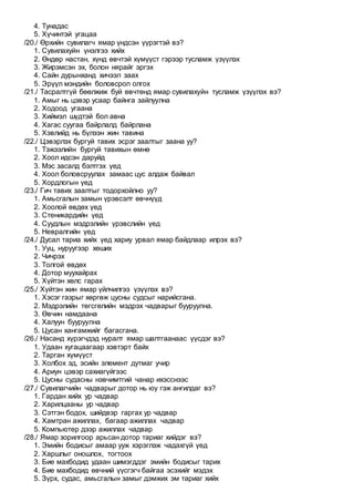 4. Тунадас
5. Хүчинтэй угацаа
/20./ Өрхийн сувилагч ямар үндсэн үүрэгтэй вэ?
1. Сувилахуйн үнэлгээ хийх
2. Өндөр настан, хүнд өвчтэй хүмүүст гэрээр тусламж үзүүлэх
3. Жирэмсэн эх, болон нярайг эргэх
4. Сайн дурынханд хичээл заах
5. Эрүүл мэндийн боловсрол олгох
/21./ Тасралтгүй бөөлжиж буй өвчтөнд ямар сувилахуйн тусламж үзүүлэх вэ?
1. Амыг нь цэвэр усаар байнга зайлуулна
2. Ходоод угаана
3. Хиймэл шүдтэй бол авна
4. Хагас суугаа байрлалд байрлана
5. Хэвлийд нь бүлээн жин тавина
/22./ Цэвэрлэх бургуй тавих эсрэг заалтыг заана уу?
1. Тэжээлийн бургуй тавихын өмнө
2. Хоол идсэн даруйд
3. Мэс засалд бэлтгэх үед
4. Хоол боловсруулах замаас цус алдаж байвал
5. Хордлогын үед
/23./ Гич тавих заалтыг тодорхойлно уу?
1. Амьсгалын замын үрэвсэлт өвчнүүд
2. Хоолой өвдөх үед
3. Стеникардийн үед
4. Суудлын мэдрэлийн үрэвслийн үед
5. Невралгийн үед
/24./ Дусал тариа хийх үед хариу урвал ямар байдлаар илрэх вэ?
1. Ууц, нуруугээр хөших
2. Чичрэх
3. Толгой өвдөх
4. Дотор муухайрах
5. Хүйтэн хөлс гарах
/25./ Хүйтэн жин ямар үйлчилгээ үзүүлэх вэ?
1. Хэсэг газрыг хөргөж цусны судсыг нарийсгана.
2. Мэдрэлийн төгсгөлийн мэдрэх чадварыг бууруулна.
3. Өвчин намдаана
4. Халуун бууруулна
5. Цусан хангамжийг багасгана.
/26./ Насанд хүрэгчдэд нуралт ямар шалтгаанаас үүсдэг вэ?
1. Удаан хугацаагаар хэвтэрт байх
2. Тарган хүмүүст
3. Холбох эд, эсийн элемент дутмаг учир
4. Ариун цэвэр сахиагүйгээс
5. Цусны судасны нэвчимтгий чанар ихэсснээс
/27./ Сувилагчийн чадварыг дотор нь юу гэж ангилдаг вэ?
1. Гардан хийх ур чадвар
2. Харилцааны ур чадвар
3. Сэтгэн бодох, шийдвэр гаргах ур чадвар
4. Хамтран ажиллах, багаар ажиллах чадвар
5. Компьютер дээр ажиллах чадвар
/28./ Ямар зорилгоор арьсан дотор тариаг хийдэг вэ?
1. Эмийн бодисыг амаар ууж хэрэглэж чадахгүй үед
2. Харшлыг оношлох, тогтоох
3. Бие махбодид удаан шимэгддэг эмийн бодисыг тарих
4. Бие махбодид өвчний үүсгэгч байгаа эсэхийг мэдэх
5. Зүрх, судас, амьсгалын замыг дэмжих эм тариаг хийх
 