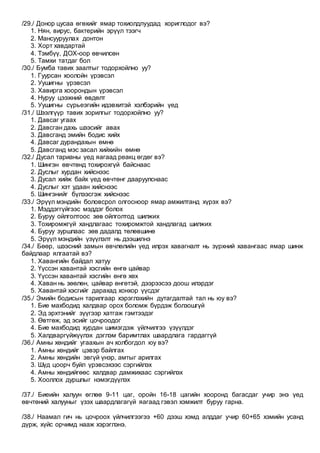 /29./ Донор цусаа өгөхийг ямар тохиолдлуудад хориглодог вэ?
1. Нян, вирус, бактерийн эрүүл тээгч
2. Мансууруулах донтон
3. Хорт хавдартай
4. Тэмбүү, ДОХ-оор өвчилсөн
5. Тамхи татдаг бол
/30./ Бумба тавих заалтыг тодорхойлно уу?
1. Гуурсан хоолойн үрэвсэл
2. Уушигны үрэвсэл
3. Хавирга хоорондын үрэвсэл
4. Нуруу цээжний өвдөлт
5. Уушигны сүрьеэгийн идэвхитэй хэлбэрийн үед
/31./ Шээлгүүр тавих зорилгыг тодорхойлно уу?
1. Давсаг угаах
2. Давсган дахь шээсийг авах
3. Давсганд эмийн бодис хийх
4. Давсаг дурандахын өмнө
5. Давсганд мэс засал хийхийн өмнө
/32./ Дусал тарианы үед яагаад реакц өгдөг вэ?
1. Шингэн өвчтөнд тохирохгүй байснаас
2. Дуслыг хурдан хийснээс
3. Дусал хийж байх үед өвчтөнг дааруулснаас
4. Дуслыг хэт удаан хийснээс
5. Шингэнийг бүлээсгэж хийснээс
/33./ Эрүүл мэндийн боловсрол олгосноор ямар амжилтанд хүрэх вэ?
1. Мэддэггүйгээс мэддэг болох
2. Буруу ойлголтоос зөв ойлголтод шилжих
3. Тохиромжгүй хандлагаас тохиромжтой хандлагад шилжих
4. Буруу зуршлаас зөв дадалд төлөвшинө
5. Эрүүл мэндийн үзүүлэлт нь дээшилнэ
/34./ Бөөр, шээсний замын өвчлөлийн үед илрэх хавагналт нь зүрхний хавангаас ямар шинж
байдлаар ялгаатай вэ?
1. Хавангийн байдал хатуу
2. Үүссэн хавантай хэсгийн өнгө цайвар
3. Үүссэн хавантай хэсгийн өнгө хөх
4. Хаван нь зөөлөн, цайвар өнгөтэй, дээрээсээ доош илэрдэг
5. Хавантай хэсгийг дарахад хонхор үүсдэг
/35./ Эмийн бодисын тарилгаар хэрэглэхийн дутагдалтай тал нь юу вэ?
1. Бие махбодид халдвар орох боломж бүрдэж болзошгүй
2. Эд эрхтэнийг зүүгээр хатгаж гэмтээдэг
3. Өвтгөж, эд эсийг цочроодог
4. Бие махбодид хурдан шимэгдэж үйлчилгээ үзүүлдэг
5. Халдваргүйжүүлэх дэглэм баримтлах шаардлага гардаггүй
/36./ Амны хөндийг угаахын ач холбогдол юу вэ?
1. Амны хөндийг цэвэр байлгах
2. Амны хөндийн эвгүй үнэр, амтыг арилгах
3. Шүд цоорч буйл үрэвсэхээс сэргийлэх
4. Амны хөндийгөөс халдвар дамжихаас сэргийлэх
5. Хооллох дуршлыг нэмэгдүүлэх
/37./ Биеийн халуун өглөө 9-11 цаг, оройн 16-18 цагийн хооронд багасдаг учир энэ үед
өвчтөний халууныг үзэх шаардлагагүй яагаад гэвэл хэмжилт буруу гарна.
/38./ Наамал гич нь цочроох үйлчилгээгээ +60 дээш хэмд алддаг учир 60+65 хэмийн усанд
дүрж, хүйс орчимд нааж хэрэглэнэ.
 