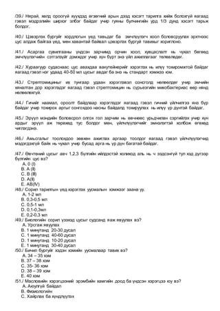 /39./ Нярай, хөлд ороогүй хүүхдэд өгзөгний арын дээд хэсэгт тарилга хийж болохгүй яагаад
гэвэл мэдрэлийн ширхэг элбэг байдаг учир гуяны булчингийн урд 1/3 дунд хэсэгт тарьж
болдог.
/40./ Цэвэрлэх бургуйг хордлогын үед тавьдаг ба эмчлүүлэгч хоол боловсруулах эрхтнээс
цус алдаж байгаа үед, мөн хавантай байвал цэвэрлэх бургуй тавихыг хориглоно.
/41./ Асаргаа сувилгааны үндсэн зарчимд орчин хоол, хувцаслалт нь чухал бөгөөд
эмчлүүлэгчийн сэтгэлзүйг дэмждэг учир хүн бүрт энэ үйл ажиллагааг төлөвлөдөг.
/42./ Хураагуур судаснаас цус авахдаа вакутейнерийг хэрэглэх нь илүү тохиромжтой байдаг
яагаад гэвэл нэг удаад 40-50 мл цусыг авдаг ба энэ нь стандарт хэмжээ юм.
/43./ Стрептомициныг их тунгаар удаан хэрэглэвэл сонсголд нөлөөлдөг учир эмчийн
хяналтан дор хэрэглэдэг яагаад гэвэл стрептомицин нь сүрьеэгийн микобактериас өөр нянд
нөлөөлөхгүй.
/44./ Гичийг наамал, ороолт байдлаар хэрэглэдэг яагаад гэвэл гичний үйлчилгээ янз бүр
байдаг учир тохирох аргыг сонгохдоо насны байдалд тохируулах нь илүү үр дүнтэй байдаг.
/45./ Эрүүл мэндийн боловсрол олгох гол зарчим нь өвчнөөс урьдчилан сэргийлэх учир хүн
ардыг эрүүл аж төрөхөд тус болдог мөн, үйлчлүүлэгчийг эмнэлэгтэй холбож өгөхөд
чиглэгдэнэ.
/46./ Амьсгалыг тоолохдоо зөвхөн ажиглах аргаар тоолдог яагаад гэвэл үйлчлүүлэгчид
мэдэгдэхгүй байх нь чухал учир бусад арга нь үр дүн багатай байдаг.
/47./ Өвчтөний цусыг авч 1,2,3 бүлгийн ийлдэстэй холиход аль нь ч ээдсэнгүй тул хэд дүгээр
бүлгийн цус вэ?
A. 0 (I)
B. A (II)
C. B (III)
D. A(II)
E. AB(IV)
/48./ Сорил тарилгын үед хэрэглэх уусмалын хэмжээг заана уу.
A. 1-2 мл
B. 0,3-0,5 мл
C. 0,5-1 мл
D. 0,1-0,3мл
E. 0,2-0,3 мл
/49./ Биологийн сорил үзэхэд цусыг судсанд яаж явуулах вэ?
A. Урсгаж явуулах
B. 1 минутанд 20-30 дусал
C. 1 минутанд 40-60 дусал
D. 1 минутанд 10-20 дусал
E. 1 минутанд 30-40 дусал
/50./ Бичил бургуйг хэдэн хэмийн уусмалаар тавих вэ?
A. 34 – 35 хэм
B. 37 – 38 хэм
C. 35- 36 хэм
D. 38 – 39 хэм
E. 40 хэм
/51./ Масловийн хэрэгцээний эрэмбийн хамгийн доод ба үндсэн хэрэгцээ юу вэ?
A. Аюулгүй байдал
B. Физиологийн
C. Хайрлах ба хүндлүүлэх
 