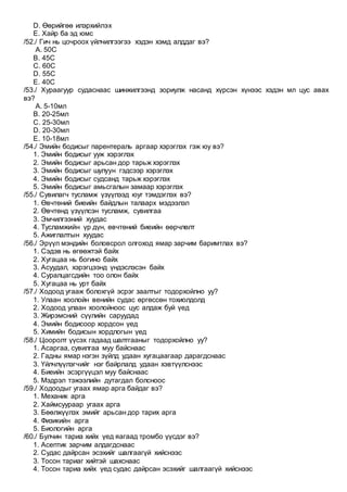 D. Өөрийгөө илэрхийлэх
E. Хайр ба эд юмс
/52./ Гич нь цочроох үйлчилгээгээ хэдэн хэмд алддаг вэ?
A. 50С
B. 45С
C. 60С
D. 55С
E. 40С
/53./ Хураагуур судаснаас шинжилгээнд зориулж насанд хүрсэн хүнээс хэдэн мл цус авах
вэ?
A. 5-10мл
B. 20-25мл
C. 25-30мл
D. 20-30мл
E. 10-18мл
/54./ Эмийн бодисыг парентераль аргаар хэрэглэх гэж юу вэ?
1. Эмийн бодисыг ууж хэрэглэх
2. Эмийн бодисыг арьсан дор тарьж хэрэглэх
3. Эмийн бодисыг шулуун гэдсээр хэрэглэх
4. Эмийн бодисыг судсанд тарьж хэрэглэх
5. Эмийн бодисыг амьсгалын замаар хэрэглэх
/55./ Сувилагч тусламж үзүүлээд юуг тэмдэглэх вэ?
1. Өвчтөний биеийн байдлын талаарх мэдээлэл
2. Өвчтөнд үзүүлсэн тусламж, сувилгаа
3. Эмчилгээний хуудас
4. Тусламжийн үр дүн, өвчтөний биеийн өөрчлөлт
5. Ажиглалтын хуудас
/56./ Эрүүл мэндийн боловсрол олгоход ямар зарчим баримтлах вэ?
1. Сэдэв нь өгөөжтэй байх
2. Хугацаа нь богино байх
3. Асуудал, хэрэгцээнд үндэслэсэн байх
4. Суралцагсдийн тоо олон байх
5. Хугацаа нь урт байх
/57./ Ходоод угааж болохгүй эсрэг заалтыг тодорхойлно уу?
1. Улаан хоолойн венийн судас өргөссөн тохиолдолд
2. Ходоод улаан хоолойноос цус алдаж буй үед
3. Жирэмсний сүүлийн саруудад
4. Эмийн бодисоор хордсон үед
5. Химийн бодисын хордлогын үед
/58./ Цооролт үүсэх гадаад шалтгааныг тодорхойлно уу?
1. Асаргаа, сувилгаа муу байснаас
2. Гадны ямар нэгэн зүйлд удаан хугацаагаар дарагдснаас
3. Үйлчлүүлэгчийг нэг байрлалд удаан хэвтүүлснээс
4. Биеийн эсэргүүцэл муу байснаас
5. Мэдрэл тэжээлийн дутагдал болсноос
/59./ Ходоодыг угаах ямар арга байдаг вэ?
1. Механик арга
2. Хаймсуураар угаах арга
3. Бөөлжүүлэх эмийг арьсан дор тарих арга
4. Физикийн арга
5. Биологийн арга
/60./ Булчин тариа хийх үед яагаад тромбо үүсдэг вэ?
1. Асептик зарчим алдагдснаас
2. Судас дайрсан эсэхийг шалгаагүй хийснээс
3. Тосон тариаг хийтэй шахснаас
4. Тосон тариа хийх үед судас дайрсан эсэхийг шалгаагүй хийснээс
 