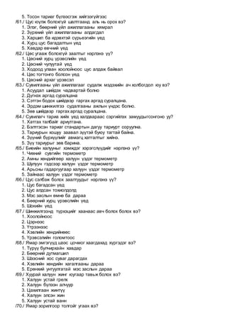 5. Тосон тариаг бүлээсгэж хийгээгүйгээс
/61./ Цус юүлж болохгүй шалтгаанд аль нь орох вэ?
1. Элэг, бөөрний үйл ажиллагааны хямрал
2. Зүрхний үйл ажиллагааны алдагдал
3. Харшил ба идэвхтэй сүрьеэгийн үед
4. Хурц цус багадалтын үед
5. Хавдар өвчний үед
/62./ Цөс угааж болохгүй заалтыг нэрлэнэ үү?
1. Цөсний хурц үрэвслийн үед
2. Цөсний чулуутай үед
3. Ходоод улаан хоолойноос цус алдаж байвал
4. Цөс тогтонго болсон үед
5. Цөсний архаг үрэвсэл
/63./ Сувилгааны үйл ажиллагааг судалж мэдэхийн ач холбогдол юу вэ?
1. Асуудал шийдэх чадвартай болно
2. Дүгнэх аргад суралцана
3. Сэтгэн бодох шийдвэр гаргах аргад суралцана.
4. Эрдэм шинжилгээ судалгааны ажлын үндэс болно.
5. Зөв шийдвэр гаргах аргад суралцана.
/64./ Сувилагч тариа хийх үед халдвараас сэргийлэх замуудыгсонгоно уу?
1. Хатгах талбайг ариутгана.
2. Бэлтгэсэн тариаг стандартын дагуу тариурт соруулна.
3. Тариурын хошуу заавал зүүтэй буюу тагтай байна.
4. Зүүний бүрхүүлийг авмагц хатгалтыг хийнэ.
5. Зүү тариурыг зөв барина.
/65./ Биеийн халууныг хэмждэг хэрэгслүүдийг нэрлэнэ үү?
1. Чихний сувгийн термометр
2. Амны хөндийгөөр халуун үздэг термометр
3. Шулуун гэдсээр халуун үздэг термометр
4. Арьсны гадаргуугаар халуун үздэг термометр
5. Зайнаас халуун үздэг термометр
/66./ Цус сэлбэж болох заалтуудыг нэрлэнэ үү?
1. Цус багадсан үед
2. Цус алдсан тохиолдолд
3. Мэс заслын өмнө ба дараа
4. Бөөрний хурц үрэвслийн үед
5. Шокийн үед
/67./ Шинжилгээнд түрхэцийг хаанаас авч болох болох вэ?
1. Хоолойноос
2. Цэрнээс
3. Үтрээнээс
4. Хэвлийн хөндийнөөс
5. Үрэвсэлийн голомтоос
/68./ Ямар эмгэгүүд шээс цочмог хаагдахад хүргэдэг вэ?
1. Түрүү булчирхайн хавдар
2. Бөөрний дутмагшил
3. Шээсний хос суваг дарагдах
4. Хэвлийн хөндийн хагалгааны дараа
5. Ерөнхий унтуулгатай мэс заслын дараа
/69./ Хуурай халуун жинг юугаар тавьж болох вэ?
1. Халуун устай грелк
2. Халуун бүлээн алчуур
3. Цахилгаан жинтүү
4. Халуун элсэн жин
5. Халуун устай ванн
/70./ Ямар зорилгоор толгойг угаах вэ?
 