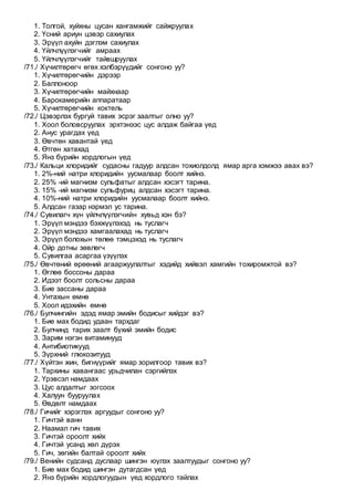 1. Толгой, хуйхны цусан хангамжийг сайжруулах
2. Үсний ариун цэвэр сахиулах
3. Эрүүл ахуйн дэглэм сахиулах
4. Үйлчлүүлэгчийг амраах
5. Үйлчлүүлэгчийг тайвшруулах
/71./ Хүчилтөрөгч өгөх хэлбэрүүдийг сонгоно уу?
1. Хүчилтөрөгчийн дэрээр
2. Баллоноор
3. Хүчилтөрөгчийн майхнаар
4. Барокамерийн аппаратаар
5. Хүчилтөрөгчийн коктель
/72./ Цэвэрлэх бургуй тавих эсрэг заалтыг олно уу?
1. Хоол боловсруулах эрхтэнээс цус алдаж байгаа үед
2. Анус урагдах үед
3. Өвчтөн хавантай үед
4. Өтгөн хатахад
5. Янз бүрийн хордлогын үед
/73./ Кальци хлоридийг судасны гадуур алдсан тохиолдолд ямар арга хэмжээ авах вэ?
1. 2%-ний натри хлоридийн уусмалаар боолт хийнэ.
2. 25% -ий магнизм сульфатыг алдсан хэсэгт тарина.
3. 15% -ий магнизм сульфуриц алдсан хэсэгт тарина.
4. 10%-ний натри хлоридийн уусмалаар боолт хийнэ.
5. Алдсан газар нэрмэл ус тарина.
/74./ Сувилагч хүн үйлчлүүлэгчийн хувьд хэн бэ?
1. Эрүүл мэндээ бэхжүүлэхэд нь туслагч
2. Эрүүл мэндээ хамгаалахад нь туслагч
3. Эрүүл болохын төлөө тэмцэхэд нь туслагч
4. Ойр дотны зөвлөгч
5. Сувилгаа асаргаа үзүүлэх
/75./ Өвчтөний өрөөний агааржуулалтыг хэдийд хийвэл хамгийн тохиромжтой вэ?
1. Өглөө боссоны дараа
2. Идээт боолт сольсны дараа
3. Бие зассаны дараа
4. Унтахын өмнө
5. Хоол идэхийн өмнө
/76./ Булчингийн эдэд ямар эмийн бодисыг хийдэг вэ?
1. Бие мах бодид удаан тархдаг
2. Булчинд тарих заалт бүхий эмийн бодис
3. Зарим нэгэн витаминууд
4. Антибиотикууд
5. Зүрхний глюкозитууд
/77./ Хүйтэн жин, бигнүүрийг ямар зорилгоор тавих вэ?
1. Тархины хавангаас урьдчилан сэргийлэх
2. Үрэвсэл намдаах
3. Цус алдалтыг зогсоох
4. Халуун бууруулах
5. Өвдөлт намдаах
/78./ Гичийг хэрэглэх аргуудыг сонгоно уу?
1. Гичтэй ванн
2. Наамал гич тавих
3. Гичтэй ороолт хийх
4. Гичтэй усанд хөл дүрэх
5. Гич, зөгийн балтай ороолт хийх
/79./ Венийн судсанд дуслаар шингэн юүлэх заалтуудыг сонгоно уу?
1. Бие мах бодид шингэн дутагдсан үед
2. Янз бүрийн хордлогуудын үед хордлого тайлах
 