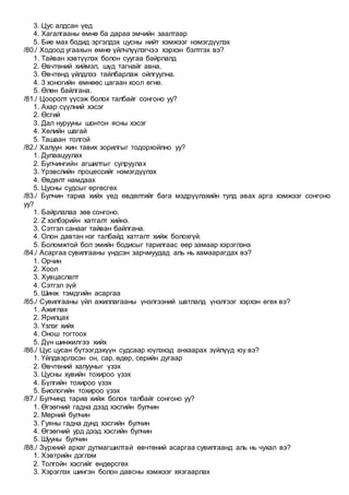 3. Цус алдсан үед
4. Хагалгааны өмнө ба дараа эмчийн заалтаар
5. Бие мах бодид эргэлдэх цусны нийт хэмжээг нэмэгдүүлэх
/80./ Ходоод угаахын өмнө үйлчлүүлэгчээ хэрхэн бэлтгэх вэ?
1. Тайван хэвтүүлэх болон суугаа байрлалд
2. Өвчтөний хиймэл, шүд тагнайг авна.
3. Өвчтөнд үйлдлээ тайлбарлаж ойлгуулна.
4. 3 хоногийн өмнөөс цагаан хоол өгнө.
5. Өлөн байлгана.
/81./ Цооролт үүсэж болох талбайг сонгоно уу?
1. Ахар сүүлний хэсэг
2. Өсгий
3. Дал нурууны шонтон ясны хэсэг
4. Хөлийн шагай
5. Ташаан толгой
/82./ Халуун жин тавих зорилгыг тодорхойлно уу?
1. Дулаацуулах
2. Булчингийн агшилтыг сулруулах
3. Үрэвслийн процессийг нэмэгдүүлэх
4. Өвдөлт намдаах
5. Цусны судсыг өргөсгөх
/83./ Булчин тариа хийх үед өвдөлтийг бага мэдрүүлэхийн тулд авах арга хэмжээг сонгоно
уу?
1. Байрлалаа зөв сонгоно.
2. Z хэлбэрийн хатгалт хийнэ.
3. Сэтгэл санааг тайван байлгана.
4. Олон давтан нэг талбайд хатгалт хийж болохгүй.
5. Боломжтой бол эмийн бодисыг тарилгаас өөр замаар хэрэглэнэ
/84./ Асаргаа сувилгааны үндсэн зарчмуудад аль нь хамаарагдах вэ?
1. Орчин
2. Хоол
3. Хувцаслалт
4. Сэтгэл зүй
5. Шинж тэмдгийн асаргаа
/85./ Сувилгааны үйл ажиллагааны үнэлгээний шатлалд үнэлгээг хэрхэн өгөх вэ?
1. Ажиглах
2. Ярилцах
3. Үзлэг хийх
4. Онош тогтоох
5. Дүн шинжилгээ хийх
/86./ Цус цусан бүтээгдэхүүн судсаар юүлэхэд анхаарах зүйлүүд юу вэ?
1. Үйлдвэрлэсэн он, сар, өдөр, серийн дугаар
2. Өвчтөний халууныг үзэх
3. Цусны хувийн тохироо үзэх
4. Бүлгийн тохироо үзэх
5. Биологийн тохироо үзэх
/87./ Булчинд тариа хийж болох талбайг сонгоно уу?
1. Өгзөгний гадна дээд хэсгийн булчин
2. Мөрний булчин
3. Гуяны гадна дунд хэсгийн булчин
4. Өгзөгний урд дээд хэсгийн булчин
5. Шууны булчин
/88./ Зүрхний архаг дутмагшилтай өвчтөний асаргаа сувилгаанд аль нь чухал вэ?
1. Хэвтрийн дэглэм
2. Толгойн хэсгийг өндөрсгөх
3. Хэрэглэх шингэн болон давсны хэмжээг хязгаарлах
 