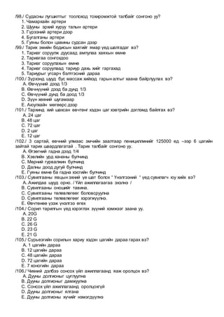 /98./ Судасны лугшилтыг тоолоход тохиромжтой талбайг сонгоно уу?
1. Чамархайн артери
2. Шууны эрхий хуруу талын артери
3. Гүрээний артери дээр
4. Бугалганы артери
5. Гуяны болон цавины судсан дээр
/99./ Тарих эмийн бодисын хаягийг ямар үед шалгадаг вэ?
1. Тариаг соруулж дуусаад ампулаа хаяхын өмнө
2. Тариагаа сонгохдоо
3. Тариаг соруулахын өмнө
4. Тариаг соруулаад тариур дахь хийг гаргахад
5. Тариурыг угсарч бэлтгэсний дараа
/100./ Зүрхэнд шууд бус массаж хийхэд гарын алгыг хаана байрлуулах вэ?
A. Өвчүүний дээд 1/3
B. Өвчнүүний дээд ба дунд 1/3
C. Өвчүүний дунд ба доод 1/3
D. Зүүн хөхний шугамаар
E. Аюулхайн мөгөөрс дээр
/101./ Тархинд хий шахсан өвчтөнг хэдэн цаг хэвтрийн дэглэмд байлгах вэ?
A. 24 цаг
B. 48 цаг
C. 72 цаг
D. 2 цаг
E. 12 цаг
/102./ 3 сартай, өвчний улмаас эмчийн заалтаар пенициллинийг 125000 ед –ээр 6 цагийн
зайтай тарих шаардлагатай . Тарих талбайг сонгоно уу.
A. Өгзөгний гадна дээд 1/4
B. Хэвлийн урд хананы булчинд
C. Мөрний гурвалжин булчинд
D. Далны доод дугуй булчинд
E. Гуяны өмнө ба гадна хэсгийн булчинд
/103./ Сувилгааны явцын эхний үе шат болох “ Үнэлгээний “ үед сувилагч юу хийх вэ?
A. Ажилдаа шууд орно. / Үйл ажиллагаагаа эхэлнэ /
B. Сувилгааны оношийг тавина.
C. Сувилгааны төлөвлөгөөг боловсруулна
D. Сувилгааны төлөвлөгөөг хэрэгжүүлнэ.
E. Өвчтөнөө үзэж үнэлгээ өгөх
/104./ Сорил тарилгын үед хэрэглэх зүүний хэмжээг заана уу.
A. 20G
B. 22 G
C. 26 G
D. 23 G
E. 21 G
/105./ Сүрьеэгийн сорилын хариу хэдэн цагийн дараа гарах вэ?
A. 1 цагийн дараа
B. 12 цагийн дараа
C. 48 цагийн дараа
D. 72 цагийн дараа
E. 7 хоногийн дараа
/106./ Чихний дэлбээ сонсох үйл ажиллагаанд яаж оролцох вэ?
A. Дууны долгионыг цуглуулна
B. Дууны долгионыг дамжуулна
C. Сонсох үйл ажиллагаанд оролцохгүй
D. Дууны долгионыг ялгана
E. Дууны долгионы хүчийг нэмэгдүүлнэ
 