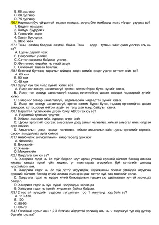 B. 66 дуслаар
C. 80 дуслаар
D. 75 дуслаар
/56./ Наркозын бус үйлдэлтэй өвдөлт намдаах эмүүд бие махбодид ямар үйлдэл үзүүлэх вэ?
1. Өвдөлт намдаах
2. Халуун бууруулах
3. Үрэвслийн эсрэг
4. Хаван бууруулах
5. Шээс хөөх
/57./ Таны өвчтөн бөөрний өвчтэй байна. Таны өдөр тутмын хийх чухал үнэлгээ аль нь
вэ?
A. Цусны даралт үзэх
B. Нойрсолтыг үнэлэх
C. Сэтгэл санааны байдлыг үнэлэх
D. Өвчтөнөөс өөрийнх нь тухай асуух
E. Өвчтөнийг тайван байлгах
/58./ Өгзөгний булчинд тарилгыг хийхдээ хэдэн хэмийн өнцөг үүсгэн хатгалт хийх вэ?
A. 60 хэм
B. 90 хэм
C. 45 хэм
/59./ Эрүүл хүн гэж ямар хүнийг хэлэх вэ?
A. Ямар нэг зовиур шаналгаагүй эрхтэн систем бүрэн бүтэн хүнийг хэлнэ.
B. Ямар нэг зовиур шаналгаагүй гадаад орчинтойгоо дасан зохицох чадвартай хүнийг
хэлнэ.
C. Ямар нэг зовиур шаналгаагүй, хөдөлмөрийн чадвартай хүнийг хэлнэ.
D. Ямар нэг зовиур шаналгаагүй, эрхтэн систем бүрэн бүтэн, гадаад орчинтойгоо дасан
зохицсон, сэтгэц оюун нийгэм ахуйн өв тэгш эсэн мэнд байдлыг хэлнэ.
/60./ Яаралтай тусламжийн дүрэм буюу АВСD гэж юу вэ?
A. Яаралтай тусламж үзүүлэх
B. Хиймэл амьсгал хийх, зүрхэнд иллэг хийх
C. Цусны эргэлтийг сэргээх амьсгалын дээд замыг чөлөөлөх, хиймэл амьсгал өгөх нэгдсэн
арга хэмжээ
D. Амьсгалын дээд замыг чөлөөлөх, хиймэл амьсгалыг хийх, цусны эргэлтийг сэргээх,
сэхээн амьдруулах арга хэмжээ
/61./ Антибиотик антисептикийн ямар төрөлд орох вэ?
A. Физикийн
B. Биологийн
C. Химийн
D. Механикийн
/62./ Хандлага гэж юу вэ?
A. Хандлага гэдэг нь ѐс зүйг бодвол илүү өргөн утгатай ерөнхий ойлголт бөгөөд аливаа
юманд хандах хүний үйл хөдлөл, үг яриагаараа илэрхийлж буй сэтгэлийн дотоод
илэрхийлэл юм.
B. Хандлага гэдэг нь ѐс зүй дотор агуулагдах, харилцааны соѐлыг утгандаа агуулсан
ерөнхий ойлголт бөгөөд хүний аливаа юманд хандах сэтгэл зүй, зан төлөвийг хэлнэ.
C. Хандлага гэдэг нь ердөө хүний боловсролын түвшингээс шалтгаалан хүнтэй харилцах
байдал.
D. Хандлага гэдэг нь хүн хүний хоорондын харилцаа
E. Хандлага гэдэг нь хүнийг хүндэтгэж байгаа байдал.
/63./ 2 настай хүүхдийн судасны лугшилтын тоо 1 минутанд хэд байх вэ?
A. 110-130
B. 100
C. 90-95
D. 60-70
/64./ Өвчтөний цусыг авч 1,2,3 бүлгийн ийлдэстэй холиход аль нь ч ээдсэнгүй тул хэд дүгээр
бүлгийн цус вэ?
 