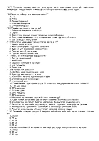 /107./ Уртавтар тархинд амьсгал, зүрх судас зэрэг амьдралын чухал үйл ажиллагааг
зохицуулдаг төвүүд байдаг. Иймээс уртавтар тархи гэмтвэл шууд үхэлд хүрнэ.
/108./ Арьсны дайварт аль хамаарагдах вэ?
A. Үс
B. Хумс
C. Тосны булчирхай
D. Хөлсний булчирхай
E. Сүүний булчирхай
/109./ Үйлийн потенциаль гэж юу вэ?
1. Тайвны потенциалын хэлбэлзэл
2. Сэрэл
3. Зааг хүчээс доогуур хүчээр үйлчлэхэд үүсэх хэлбэлзлэл
4. Зааг хүчний нөлөөгөөр үүсэх потенциалын эгшин зуурын хэлбэлзлэл
5. Бие махбодын хариу урвал
/110./ Симпатик мэдрэлийн үйл ажиллагаа сонгоно уу?
1. Хүүхэн хараа өргөснө
2. Хоол боловсруулах шүүрлийг багасгана
3. Зүрхний үйл ажиллагааг идэвхижүүлнэ
4. Гуурсан хоолойг өргөсгөнө
5. Гуурсан хоолойг нарийсгана
/111./ Ясны ач холбогдолоос дурьдана уу?
1. Тулгуур хөдөлгөөний
2. Хамгаалах
3. Бодисын солилцоонд оролцох
4. Цус төлжүүлэх
5. Тээвэрлэх
/112./ Бээр гэж юуг хэлэх вэ?
A. Холбогч эдэд хуримтлагдсан идээ
B. Арьс руу нэвтрэн цоорсон идээ
C. Анатомийн хөндийд хуримтлагдсан идээ
D. Эрхтний ханаар тархсан идээ
E. Цул эрхтний идээ
/113./ Хүний биеийн гадаргуугийн хэдэн % түлэгдэхэд биед ерөнхий өөрчлөлт гарах вэ?
A. 10%-иас дээш
B. 15%-иас дээш
C. 25%-иас дээш
D. 30%-иас дээш
E. 40%-иас дээш
/114./ Яаралтай тусламжийн тодорхойлолтыг сонгоно уу?
A. Осол гэмтэл, өвчлөлийн үед эмнэлэгт яаралтай хэвтүүлэх арга хэмжээ
B. Осол гэмтэл, өвчлөлийг бүртгэж мэргэжлийн байгуулагад мэдээлэх арга
C. Осол гэмтэл, өвчлөлийн үед эмч ирэх, эмнэлэгт хүргэхээс өмнө үзүүлэх тусламж
D. Үйлчлүүлэгчид тусламжийг сувилахуйн 5 шатлалаар үзүүлэхийг хэлнэ
E. Амьсгал, зүрх судасны үйл ажиллагааг яаралтай дэмжих үйлдэл
/115./ Биологийн тохироо үзэхдээ 5 минутын зайтайгаар хийх нийт цусны хэмжээг сонгоно
уу?
A. 25 мл
B. 35 мл
C. 45 мл
D. 55 мл
E. 65 мл
/116./ Ариутгасан бикстэй материалыг нээгээгүй үед ариун чанараа хадгалах хугацааг
A. 24 цаг
B. 48 цаг
C. 72 цаг
 
