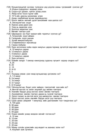 /126./ Концентрацитай хүчлээр түлэгдсэн үед үзүүлэх анхны тусламжийг сонгоно уу?
A. Иодын сулруулсан хандаар угаах
B. Содын сул уусмал, хүйтэн усаар угаах
C. Ямар нэгэн тосон түрлэг хийх
D. 10 %-ийн давсны уусмалаар угаах
E. Ариун самбайгаар арчиж хуурайшуулах
/127./ Боолт хийсэн мөчний цусан хангамжийг яаж шалгах вэ?
A. Эмчлүүлэгчээс асуух
B. Хумсан дээр дарж үзэх
C. Үеэр нь хөдөлгөж үзэх
D. Боолтоо хөдөлгөж үзэх
E. Мөчийг тэмтэрч үзэх
/128./ Шархадсан хүн бүрт заавал хийх тарилгыг сонгоно уу?
A. Татрангийн эсрэг ийлдэс
B. Галзуугийн эсрэг вакцин
C. Хүний иммуноглобулин
D. Стафилакоккын хоргүйсүүр
E. Гамма глобулин
/129./ Зүрх зогссоноос хойш хэдэн минутын дараа тархинд эргэлтгүй өөрчлөлт гарах вэ?
A. 10 минутын дараа
B. 12 минутын дараа
C. 5 минутын дараа
D. 1-2 минутын дараа
E. Зүрх зогсмогц
/130./ Биеийн халуун 1 хэмээр нэмэгдэхэд судасны лугшилт хэдээр олшрох вэ?
A. 25
B. 20
C. 15
D. 8-10
E. 5
/131./ Хүүхдэд клиник үхэл ямар хугацаагаар үргэлжлэх вэ?
A. 1-3 минут
B. 2-4 минут
C. 3-5 минут
D. 5-7 минут
E. 8-10 минут
/132./ Үйлчлүүлэгчид бодит үзлэг хийхдээ тэмтрэлтийг яаж хийх вэ?
A. Өвчтэй хэсгээс нь эхлэн аюулхай руу зөөлөн тэмтэрнэ
B. Хэвлийн баруун доод хэсгээс эхлэн зөөлөн тэмтэрнэ
C. Аюулхайгаас зөөлөн тэмтэрч дараа нь гүнзгий тэмтэрнэ
D. Эрүүл талаас нь өвчтэй хэсэг рүү шилжүүлэн зөөлөн тэмтэрнэ
E. Эрүүл хэсгээс эхлэн хэвлийн баруун хэсэг рүү тэмтэрнэ
/133./ Цээж шахах үйлдлийг 1 минутанд хийх давтамжийн тоог тэмдэглэнэ үү?
A. 100 удаа
B. 90 удаа
C. 80 удаа
D. 60 удаа
E. 50 удаа
/134./ Хэдэн хэмийн усаар хөлдсөн мөчийг гэсгээх вэ?
A. 10 хэм
B. 15 хэм
C. 20 хэм
D. 25 хэм
E. 30 хэм
/135./ Мухар олгойн үрэвслийн үед өвдөлт нь хаанаас эхлэх вэ?
A. Аюулхай хүйс орчмоос
 