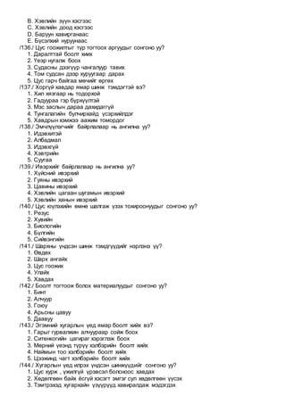 B. Хэвлийн зүүн хэсгээс
C. Хэвлийн доод хэсгээс
D. Баруун хавирганаас
E. Бүсэлхий нуруунаас
/136./ Цус гоожилтыг түр тогтоох аргуудыг сонгоно уу?
1. Даралттай боолт хиих
2. Үеэр нугалж боох
3. Судасны дээгүүр чангалуур тавих
4. Том судсан дээр хуруугаар дарах
5. Цус гарч байгаа мөчийг өргөх
/137./ Хоргүй хавдар ямар шинж тэмдэгтэй вэ?
1. Хил хязгаар нь тодорхой
2. Гадуураа гэр бүрхүүлтэй
3. Мэс заслын дараа дахидаггүй
4. Тунгалагийн булчирхайд үсэрхийлдэг
5. Хавдрын хэмжээ аажим томордог
/138./ Эмчлүүлэгчийг байрлалаар нь ангилна уу?
1. Идэвхитэй
2. Албадмал
3. Идэвхгүй
4. Хэвтрийн
5. Суугаа
/139./ Ивэрхийг байрлалаар нь ангилна уу?
1. Хүйсний ивэрхий
2. Гуяны ивэрхий
3. Цавины ивэрхий
4. Хэвлийн цагаан шугамын ивэрхий
5. Хэвлийн ханын ивэрхий
/140./ Цус юүлэхийн өмнө шалгаж үзэх тохироонуудыг сонгоно уу?
1. Резус
2. Хувийн
3. Биологийн
4. Бүлгийн
5. Сийвэнгийн
/141./ Шархны үндсэн шинж тэмдгүүдийг нэрлэнэ үү?
1. Өвдөх
2. Шарх ангайх
3. Цус гоожих
4. Улайх
5. Хавдах
/142./ Боолт тогтоож болох материалуудыг сонгоно уу?
1. Бинт
2. Алчуур
3. Гоюу
4. Арьсны цавуу
5. Даавуу
/143./ Эгэмний хугарлын үед ямар боолт хийх вэ?
1. Гарыг гурвалжин алчуураар сойж боох
2. Ситенкогийн цагираг хэрэглэж боох
3. Мөрний үеэнд түрүү хэлбэрийн боолт хийх
4. Наймын тоо хэлбэрийн боолт хийх
5. Цээжинд чагт хэлбэрийн боолт хийх
/144./ Хугарлын үед илрэх үндсэн шинжүүдийг сонгоно уу?
1. Цус хурж , үжилгүй үрэвсэл болсноос хавдах
2. Хөдөлгөөн байх ёсгүй хэсэгт эмгэг сул хөдөлгөөн үүсэх
3. Тэмтрэхэд хугархайн үзүүрүүд хавиралдаж мэдэгдэх
 