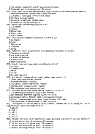 4. Тэр хэсгийн мэдрэлийн ширхэгүүд цочирсноос өвдөх
5. Хугархайн үзүүрүүд зөрснөөс мөч богиносох
/145./ Хагалгааны дараа өвчтний ам цанган, уруул нь омголтоход ямар сувилгаа хийх вэ?
1. Норгосон хөвөнтэй савхаар буйл тагнайг цэвэрлэх
2. Ам хамрын нүхэн дээр чийгтэй марль тавих
3. Урууланд вазелин түрхэх
4. Хэл дээр нь чийглэсэн самбай тавих
5. Бүлээсгэсэн шингэн ихээр уулгах
/146./ Хүний биед цус ямар үүрэг гүйцэтгэх вэ?
1. Хамгаалах
2. Тэжээх
3. Ялгаруулах
4. Цус тогтоох
5. Амьсгалуулах
/147./ Ясны хугарлыг хугарлын шугамаар нь ангилна уу?
1. Хэлтэрсэн
2. Ташуу
3. Мушгирсан
4. Хөндлөн
5. Дагуу
/148./ Төрөлхийн гажиг, зэмдэг хөгжил ямар байдлаар тохиолдож болох вэ?
1. Тархины ивэрхийтэй
2. Сэтэрхий уруултай
3. Салаалсан умайтай
4. Сиамын ихэр
5. Майга тавхайтай
/149./ Биеийн ямар хэсгүүдэд хаван үүсэх боломжтой вэ?
1. уц нуруу
2. Хөлийн шилбэ
3. Өгзөг
4. Зовхи
5. Хэвлийн урд хана
/150./ Мэс заслын тусламж үйлчилгээний хэлбэрүүдийг сонгоно уу?
1. Эмнэлгийн анхан шатны тусламж
2. Ерөнхий мэс заслын тусламж
3. Төрөлжсөн нарийн мэргэжлийн тусламж
4. Салбар хэсэг нэгжид үзүүлэх тусламж
5. Мэс заслын өвчтөнд үзүүлэх тусламж
/151./ Ивэрхийн хагалгааны дараа хийгдэх сувилгааг сонгоно уу?
1. Хагалгааны дараа өвдөлт намдаах лаа хэрэглэх
2. Цус алдахаас сэргийлж шарханд хүйтэн жин тавих
3. Ханиахдаа шархны боолтон дээр зөөлөн дарахыг зөвлөх
4. Хушга, гуяны ивэрхийн хагалгааны дараа хуухнагт сойлт хийх
5. Эмчлүүлэгчийн тахиман дор ивээс хийж хэвтүүлэх
/152./ Эмчлүүлэгч 58 настай эмэгтэй ня-бо ажилтай биеийн жин 90 кг, өндөр нь 160 см
өндөртэй хүний байх ёстой жинг олно уу?
A. 58,5 кг
B. 70,5 кг
C. 56.3 кг
D. 60.3 кг
E. 65.3 кг
/153./ Ханасан өөх тосыг хоногт эрэгтэй хүн хэдэн граммаас хэтрүүлэхгүй хэрэглэх ёстой вэ?
A. Насанд хүрсэн эрэгтэй хүн хоногт 30 граммаас
B. Насанд хүрсэн эрэгтэй хүн хоногт 20 граммаас
C. Насанд хүрсэн эрэгтэй хүн хоногт 10 граммаас
D. Насанд хүрсэн эрэгтэй хүн хоногт 40 граммаас
 