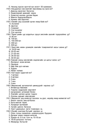 E. Насанд хүрсэн эрэгтэй хүн хоногт 50 граммаас
/154./ Амьдралын хэв маягийг өөрчлөхөд юу орох вэ?
1. Давсны хэрэглээг багасгах
2. Хөдөлгөөний идэвхийг нэмэх
3. Зохистой хоолны дэглэм барих
4. Жингээ бууруулах/барих
5. Архины зөв хэрэглээ
/155./ Хэвийн үед үтрээний орчин ямар байх вэ?
A. Хүчиллэг
B. Шүлтлэг
C. Саармаг
D. Сул хүчиллэг
E. Сул шүлтлэг
/156./ Төрөх үеийн цус алдалтын эрүүл эмгэгийн заагийг тодорхойлно уу?
A. 80 мл
B. 100 мл
C. 150-300 мл
D. 400 мл
E. 500 мл
/157./ Эмэгтэйн нөхөн үржихүйн хамгийн тохиромжтой насыг заана уу?
A. 18-20 нас
B. 20-35 нас
C. 21-25 нас
D. 26-30 нас
E. 30-35 нас
/158./ Биений юмны мөчлөгийн өндгөвчийн үе шатыг хэлнэ үү?
1. Фолликул өсөж хөгжих
2. Овуляци
3. Шар бие үүсч хөгжих
4. Хуурах
5. Нөхөн төлжих
/159./ Хүй хэдэн судастай вэ?
1. 1 артери
2. 2 артери
3. 2 вен
4. 1 вен
5. 3 вен
/160./ Жирэмсний эргэлзээтэй шинжүүдийг нэрлэнэ үү?
1. Өглөөгүүр бөөлжих
2. Үнэрлэх мэдрэхүйн өөрчлөлт
3. Цочромхой, унтамхай болох
4. Хэвлийн цагаан шугам тодрох
5. Хоолны дуршил өөрчлөгдөх
/161./ Жирэмсэн үед зохисгүй хооллох нь ураг, нярайд ямар нөлөөтэй вэ?
1. Өсөлт саатах, амьгүй болох
2. Бага жинтэй төрөх
3. Халдварт өртөмхий
4. Ургийн шингэн багасна
5. Урагт удамшлын эмгэг тохиолдох нь
/162./ Ихсийн анатоми бүтцийг нэрлэнэ үү
1. Олон тооны салаалсан цэлмэнгүүдээс бүрдэнэ
2. Дугариг улаан саарал өнгөтэй
3. Зузаан нь 2-3 см. голч нь 15-18 см
4. 18-20 долькоос тогтоно
5. Махархуу бүтэцтэй
 