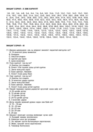 ЖИШИГ СОРИЛ – II ЗӨВ ХАРИУЛТ
1-B, 2-E, 3-A, 4-B, 5-A, 6-A, 7-A, 8-A, 9-D, 10-A, 11-D, 12-C, 13-C, 14-C, 15-C, 16-E,
17-A, 18-C, 19-E, 20-E, 21-A, 22-C, 23-E, 24-E, 25-E, 26-C, 27-B, 28-C, 29-B, 30-B, 31-
E, 32-A, 33-E, 34-C, 35-B, 36-E, 37-C, 38-C, 39-A, 40-A, 41-A, 42-C, 43-B, 44-A, 45-B,
46-D, 47-A, 48-D, 49-A, 50-B, 51-B, 52-C, 53-E, 54-C, 55-E, 56-A, 57-A, 58-A, 59-A, 60-
C, 61-A, 62-A, 63-E, 64-E, 65-E, 66-A, 67-A, 68-E, 69-B, 70-E, 71-E, 72-A, 73-C, 74-B,
75-B, 76-B, 77-E, 78-E, 79-B, 80-A, 81-E, 82-E, 83-B, 84-E, 85-A, 86-E, 87-B, 88-E, 89-
E, 90-E, 91-A, 92-C, 93-A, 94-A, 95-E, 96-B, 97-B, 98-E, 99-A, 100-C, 101-B, 102-E, 103-
E, 104-C, 105-D, 106-A, 107-A, 108-E, 109-C, 110-B, 111-B, 112-C, 113-A, 114-C, 115-C,
116-C, 117-C, 118-B, 119-A, 120-A, 121-D, 122-A, 123-D, 124-E, 125-C, 126-B, 127-B,
128-A, 129-C, 130-D, 131-C, 132-D, 133-A, 134-C, 135-A, 136-E, 137-A, 138-A, 139-E,
140-B, 141-A, 142-E, 143-C, 144-E, 145-A, 146-E, 147-E, 148-E, 149-E, 150-A, 151-E,
152-C, 153-A, 154-E, 155-A, 156-D, 157-B, 158-A, 159-C, 160-E, 161-A, 162-E,
ЖИШИГ СОРИЛ – III
/1./ Дараах шинжүүдээс аль нь илэрвэл эмнэлэгт яаралтай хэвтүүлэх вэ?
A. 14 хоногоос дээш ханиалгах
B. Халуурах
C. Амьсгал олшрох
D. Цустай цэр гарах
E. Цээж хонхолзох
/2./ Усан суулгалт гэж юу вэ?
A. Баасны тоо олширох
B. Хоногт 3 ба түүнээс дээш устай суулгах
C. Эмгэг хольцтой гарах
D. Баас шингэрч, бөөлжих
E. Хоногт 3-аас дээш баах
/3./ Ужиг суулгалт гэж юу вэ?
A. Баасны тоо олшрох
B. 14 хоногоос удаан суулгах
C. Эмгэг хольцтой баах
D. Баас шингэрч, бөөлжих
E. Хоногт 3-аас дээш устай суулгах
/4./ Нярайг төрөхөөс гармагц идэвхтэй эргэлтийг хэзээ хийх вэ?
A. 24 цагийн дотор
B. 12 цагийн дотор
C. 15 цагийн дотор
D. 24-72 цагийн дотор
E. 3 хоногийн дараа
/5./ Дутуу нярайн өрөөний дулаан хэдэн хэм байх вэ?
A. 15 – 18 хэм
B. 18 - 20 хэм
C. 20 -22 хэм
D. 22- 24 хэм
E. 25 хэм
/6./ Шүүдэст эмзэгшил үүсэхэд нөлөөлдөг хүчин зүйл
A. Хүүхдийг хөхөөр хооллосноос
B. Нэмэгдэл хоол эрт өгсөнөөс
C. Эх, харшил үүсгэх бүтээгдэхүүн хэрэглэснээс
D. Жимс, хүнсний ногоо хэрэглэснээс
E. Тэжээвэр болгосноос
 