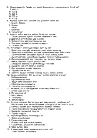 /7./ Монгол хүүхдийн биеийн цул эхний 6 сард хэдэн гр-аар нэмэгдэх ѐстой вэ?
A. 400 гр
B. 500 гр
C. 600 гр
D. 700 гр
E. 800 гр
/8./ Хүүхдэд сувилгааны оношийг юуг үндэслэж тавих вэ?
1. Биеийн байдал
2. Зовиур
3. Айдас
4. Шалтгаан
5. Төлөвлөгөөг
/9./ Хүүхдэд чийрэгжүүлэлт хийхэд баримтлах зарчим
1. Тухайн хүүхдийн хувийн онцлогт тохируулан хийх
2. Дасгалыг эрүүл байгаа үед нь эхлэх
3. Чийрэгжүүлэх дасгалыг багаас их рүү
4. Хөнгөнөөс нарийн руу аажим шилжүүлэх
5. Тогтмол хийх
/10./ Хүчилтөрөгч өгөх үед анхаарах зүйл юу вэ?
1. Хүчилтөрөгч өгөхийн өмнө амьсгалын замыг чөлөөлөх
2. Хүчилтөрөгч авч байгаа хүүхдийг пульсоксиметрээр байнга хянах
3. Хүчилтөрөгчийн дамжуулах гуурсыг 72 цаг болоод солих
4. Хүчилтөрөгчийн урсгал болон гуурсыг 15 минут тутамд шалгах
5. Пульсоксиметрээр3 цаг тутам хөл, гарт ээлжлэн солих
/11./ Шингэн алдалтыг хэрхэн үнэлдэг вэ?
1. Хэр удаан, баасанд нь цус байна уу? гэж асуух
2. Хүүхдийн ерөнхий байдлыг ажиглах
3. Нүд хонхойсон эсэхийг ажиглана
4. Хүүхдэд шингэн өгөх
5. Хэвлийн арьсыг чимхээд тавихад арьсны хуниас арилах
/12./ Цагаан хорхойтсон бол эмчилгээг тогтоож зөвлөгөө өгнө үү?
1. Мебендазол өгнө
2. Мультивитамин өгнө
3. Эрүүл ахуйн зөвлөгөөг өгнө
4. 30 хоноод давтан үзүүлнэ
5. 14 хоноод давтан үзүүлнэ
/13./ Хөхөөр хооллож буй хүүхдийн өтгөн ямар байдаг вэ?
1. Алтлаг шар өнгөтэй
2. Исгэлэн үнэртэй
3. Нялцгайвтар
4. Тогтворгүй
5. Эвгүй үнэртэй
/14./ Хүүхдэд цэвэрлэх бургуй тавих үед ямар хүндрэл гарч болох вэ?
1. Бургуй тавих усны халуун бүлээнийг тохируулагүйгээс цочрол үүсэх
2. Баллоны хошууг сайн тослоогүйгээс салстыг гэмтээх
3. Тавих усны хэмжээг тохируулаагүйгээс хүндрэл гарах
4. Хүүхдийн гэдсэнд хий оруулах
5. Хүүхэд халуурах
/15./ Нярайн сувилгаанд юу анхаарах вэ?
1. Өрөөг цэвэр байлгах
2. Гараа сайн угаах
3. Өрөөнд олон хүн орохыг хориглох
4. Гэрэлтүүлэг, агааржилт сайтай байх
5. Өрөө дулаан байх
/16./ А аминдэмийг ямар зорилгоор хэрэглэдэг вэ?
1. Улаан бурханы эмчилгээнд
 