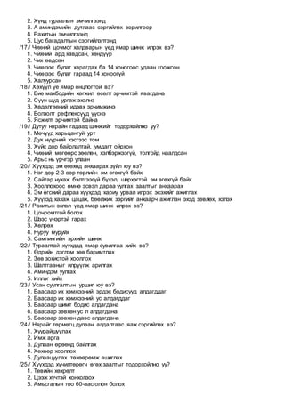 2. Хүнд тураалын эмчилгээнд
3. А аминдэмийн дутлаас сэргийлэх зорилгоор
4. Рахитын эмчилгээнд
5. Цус багадалтын сэргийлэлтэнд
/17./ Чихний цочмог халдварын үед ямар шинж илрэх вэ?
1. Чихний ард хавдсан, хөндүүр
2. Чих өвдсөн
3. Чихнээс булаг харагдах ба 14 хоногоос удаан гоожсон
4. Чихнээс булаг гараад 14 хоноогүй
5. Халуурсан
/18./ Хөхүүл үе ямар онцлогтой вэ?
1. Бие махбодийн хөгжил өсөлт эрчимтэй явагдана
2. Сүүн шүд ургаж эхэлнэ
3. Хөдөлгөөний идэвх эрчимжинэ
4. Болзолт рефлексүүд үүснэ
5. Ясжилт эрчимтэй байна
/19./ Дутуу нярайн гадаад шинжийг тодорхойлно уу?
1. Мөчүүд харьцангуй урт
2. Дух нүүрний хэсгээс том
3. Хүйс дор байрлалтай, умдагт ойрхон
4. Чихний мөгөөрс зөөлөн, хэлбэржээгүй, толгойд наалдсан
5. Арьс нь үрчгэр улаан
/20./ Хүүхдэд эм өгөхөд анхаарах зүйл юу вэ?
1. Нэг дор 2-3 өөр төрлийн эм өгөхгүй байх
2. Сайтар нухаж бэлтгээгүй бүхэл, ширхэгтэй эм өгөхгүй байх
3. Хооллохоос өмнө эсвэл дараа уулгах заалтыг анхаарах
4. Эм өгсний дараа хүүхдэд хариу урвал илрэх эсэхийг ажиглах
5. Хүүхэд хахаж цацах, бөөлжих зэргийг анхаарч ажиглан эхэд зөвлөх, хэлэх
/21./ Рахитын эхлэл үед ямар шинж илрэх вэ?
1. Цочромтгой болох
2. Шээс үнэртэй гарах
3. Хөлрөх
4. Нуруу муруйх
5. Сампингийн эрхийн шинж
/22./ Тураалтай хүүхдэд ямар сувилгаа хийх вэ?
1. Өдрийн дэглэм зөв баримтлах
2. Зөв зохистой хооллох
3. Шалтгааныг илрүүлж арилгах
4. Аминдэм уулгах
5. Иллэг хийх
/23./ Усан суулгалтын уршиг юу вэ?
1. Баасаар их хэмжээний эрдэс бодисууд алдагддаг
2. Баасаар их хэмжээний ус алдагддаг
3. Баасаар шимт бодис алдагдана
4. Баасаар зөвхөн ус л алдагдана
5. Баасаар зөвхөн давс алдагдана
/24./ Нярайг төрмөгц дулаан алдалтаас яаж сэргийлэх вэ?
1. Хуурайшуулах
2. Имж арга
3. Дулаан өрөөнд байлгах
4. Хөхөөр хооллох
5. Дулаацуулах төхөөрөмж ашиглах
/25./ Хүүхдэд хүчилтөрөгч өгөх заалтыг тодорхойлно уу?
1. Төвийн хөхрөлт
2. Цээж хүчтэй хонхолзох
3. Амьсгалын тоо 60-аас олон болох
 