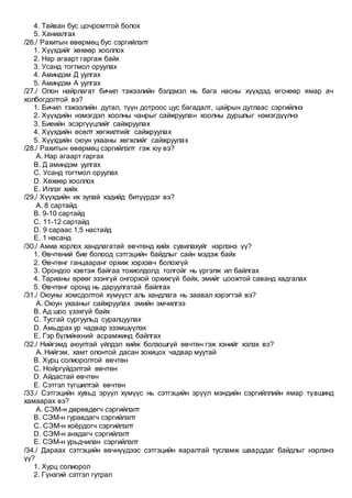 4. Тайван бус цочромтгой болох
5. Ханиалгах
/26./ Рахитын өвөрмөц бус сэргийлэлт
1. Хүүхдийг хөхөөр хооллох
2. Нар агаарт гаргаж байх
3. Усанд тогтмол оруулах
4. Аминдэм Д уулгах
5. Аминдэм А уулгах
/27./ Олон найрлагат бичил тэжээлийн бэлдмэл нь бага насны хүүхдэд өгснөөр ямар ач
холбогдолтой вэ?
1. Бичил тэжээлийн дутал, түүн дотроос цус багадалт, цайрын дутлаас сэргийлнэ
2. Хүүхдийн нэмэгдэл хоолны чанрыг сайжруулан хоолны дуршлыг нэмэгдүүлнэ
3. Биеийн эсэргүүцлийг сайжруулах
4. Хүүхдийн өсөлт хөгжилтийг сайжруулах
5. Хүүхдийн оюун ухааны хөгжлийг сайжруулах
/28./ Рахитын өвөрмөц сэргийлэлт гэж юу вэ?
A. Нар агаарт гаргах
B. Д аминдэм уулгах
C. Усанд тогтмол оруулах
D. Хөхөөр хооллох
E. Иллэг хийх
/29./ Хүүхдийн их зулай хэдийд битүүрдэг вэ?
A. 8 сартайд
B. 9-10 сартайд
C. 11-12 сартайд
D. 9 сараас 1,5 настайд
E. 1 насанд
/30./ Амиа хорлох хандлагатай өвчтөнд хийх сувилахуйг нэрлэнэ үү?
1. Өвчтөний бие болоод сэтгэцийн байдлыг сайн мэдэж байх
2. Өвчтөнг ганцааранг орхиж хэрхэвч болохгүй
3. Орондоо хэвтэж байгаа тохиолдолд толгойг нь үргэлж ил байлгах
4. Тарианы өрөөг эзэнгүй онгорхой орхихгүй байх, эмийг цоожтой саванд хадгалах
5. Өвчтөнг оронд нь даруулгатай байлгах
/31./ Оюуны хомсдолтой хүмүүст аль хандлага нь заавал хэрэгтэй вэ?
A. Оюун ухааныг сайжруулах эмийн эмчилгээ
B. Ад шоо үзэхгүй байх
C. Тусгай сургуульд суралцуулах
D. Амьдрах ур чадвар эзэмшүүлэх
E. Гэр бүлийнхний асрамжинд байлгах
/32./ Нийгэмд аюултай үйлдэл хийж болзошгүй өвчтөн гэж хэнийг хэлэх вэ?
A. Нийгэм, хамт олонтой дасан зохицох чадвар муутай
B. Хурц солиоролтой өвчтөн
C. Нойргүйдэлтэй өвчтөн
D. Айдастай өвчтөн
E. Сэтгэл түгшилтэй өвчтөн
/33./ Сэтгэцийн хувьд эрүүл хүмүүс нь сэтгэцийн эрүүл мэндийн сэргийллийн ямар түвшинд
хамаарах вэ?
A. СЭМ-н дөрөвдөгч сэргийлэлт
B. СЭМ-н гуравдагч сэргийлэлт
C. СЭМ-н хоёрдогч сэргийлэлт
D. СЭМ-н анхдагч сэргийлэлт
E. СЭМ-н урьдчилан сэргийлэлт
/34./ Дараах сэтгэцийн өвчнүүдээс сэтгэцийн яаралтай тусламж шаарддаг байдлыг нэрлэнэ
үү?
1. Хурц солиорол
2. Гүнзгий сэтгэл гутрал
 