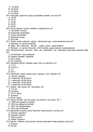 A. 1-р бүлэг
B. 2-р бүлэг
C. 3-р бүлэг
D. 4-р бүлэг
/65./ Пульсийн даралтын зөрүү хэд байвал хэвийн гэж үзэх вэ?
A. 20-30
B. 10-15
C. 15-20
D. 20-25
E. 40-50
/66./ Бичил бургуйг юугаар тавибал тохиромжтой вэ?
A. Ургамлын тосоор
B. Савангийн уусмалаар
C. Содын уусмалаар
D. Буцалсан усаар
E. Бүгд зөв
/67./ Сорил тариаг хийсний дараа үйлчлүүлэгчдэд ямар зөвлөгөө өгөх вэ?
A. Маажиж, ус хүргэж болохгүй
B. Өдөр бүр савантай бүлээн усаар угааж цэвэр байлгах
C. Маажиж ус хүргэж болохгүй, 48-72 цагийн дараа сорилоо шалгуулаарай.
/68./ Үйлчлүүлэгчийн амьсгал авах үйл ажиллагаа түр алдагдсан үед ямар сувилгаа хийх
вэ?
A. Хүчилтөрөгч амьсгалуулна
B. Хамрын хөндийг цэвэрлэх
C. Банк тавих
D. Гич хэрэглэх
/69./ Цэвэрлэх бургуй тавихад хэдэн литр ус хэрэглэх вэ?
A. 1-2 л
B. 0,3-0,5 л
C. 3 л
D. 5-8 л
/70./ Биологийн сорил үзэхэд цусыг судсанд яаж явуулах вэ?
A. Урсгаж явуулах
B. 1 минутанд 20-30 дусал
C. 1 минутанд 40-60 дусал
D. 1 минутанд 10-20 дусал
E. 1 минутанд 30-40 дусал
/71./ Клиник үхэл хэдэн цаг үргэлжлэх вэ?
A. 1-2 цаг
B. 5-6 минут
C. 10-15 минут
D. 30 минут
E. 30-40 минут
/72./ Цусны бүлгийг анх хэн хэдэн онд 3 бүлэг гэж нээсэн бэ ?
A. 1628 онд эрдэмтэн Гарвей
B. 1832 онд эрдэмтэн Вольф
C. 1901 онд Ландштейнер
D. 1901 онд Ян-Янский
/73./ Дараахаас ходоод угааж болохгүй ямар заалтыг сонгоно уу?
A. Хоолны хордлого
B. Зүрхний шигдээс
C. Гэдэс дүүрэх
D. Эмийн хордлого
/74./ Булчин тарианы үед асептик зарчим алдагдвал ямар хүндрэл үүсэх вэ?
A. Бэрсүү
B. Буглаа
 