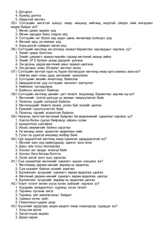 3. Догшрол
4. Архинд донтох
5. Айдастай өвчтөн
/35./ Сэтгэцийн эмгэгтэй хүмүүс ямар нөхцөлд нийгэмд аюултай үйлдэл хийх магадлал
өндөр байдаг вэ?
1. Өвчин дахих хөдлөх үед
2. Өвчин хурцдах буюу сэдрэх үед
3. Сэтгэцийн нэг болон хэд хэдэн шинж нөгөөгөөр солигдох үед
4. Өвчний хурц үе намжих үед
5. Харьцангуй сайжрал авсан үед
/36./ Сэтгэцийн өвчтөнд эм олгоход заавал баримтлах зарчмуудыг нэрлэнэ үү?
1. Эмийг нухаж бэлтгэнэ
2. Эмийг сувилагч заавал өөрийн гараар өвчтөний аманд хийнэ
3. Эмийг 37 С бүлээн усаар даруулж уулгана
4. Эм уусаны дараа өвчтөний амыг заавал шалгана
5. Эм ууснаас хойш 30 минут өвчтөнг хянах
/37./ Сэтгэцийн өвчтэй гэдэг нь бүрэн батлагдсан өвчтөнд ямар арга хэмжээ авах вэ?
1. Нийгэм хамт олны дунд эмчлэхийг эрмэлзэнэ
2. Сэтгэцийн эмчийн хяналтанд байлгана
3. Шаардлагатай үед сэтгэцийн эмнэлэгт хэвтүүлнэ
4. Нийгмээс тусгаарлана
5. Байнгын эмнэлэгт байлгах
/38./ Сэтгэцийн өвчтөнд шөнийн цагт хяналт явуулахад баримтлах зарчим юу вэ?
1. Өвчтөнийг толгой дээгүүр нь хөнжил нөмрүүлэхгүй байх
2. Палатны үүдийг онгорхой байлгах
3. Өвчтөнүүдийг байнга хянаж, унтаж буй эсэхийг шалгах
4. Ерөнхий гэрэлтүүлэгтэй байх
5. Палатны гэрлийг асаалттай байлгах
/39./ Нугасны эмгэгтэй өвчтөний байрлал ба хөдөлгөөний сувилгааг нэрлэнэ үү?
1. Хэвтээ болон суугаа байрлалд ойрхон солих
2. Цооролтоос сэргийлэх
3. Ивээс зөөлөвчийг байнга хэрэглэх
4. Үе мөчинд иллэг идэвхтэй хөдөлгөөн хийх
5. Гутал нь үдээгүй өмсөхөд хялбар байх
/40./ Цус харвалттай өвчтөнд ямар сувилгаа шаардлагатай вэ?
1. Өвчний эхэн үед хаймсуураар шингэн хоол өгөх
2. Давс, өөх тосыг хязгаарлах
3. Хоолыг хэт халуун өгөхгүй байх
4. Хоолыг бага багаар бэлтгэх
5. Эслэг ихтэй хоол хүнс хэрэглэх
/41./ Саа саажилтай өвчтөнийг сувилагч хэрхэн оношлох вэ?
1. Өвчтөнөөр дөрвөн мөчийг өөрөөр нь хөдөлгөх
2. Саа саажилт байгаа эсэхийг ажиглах
3. Булчингийн хүчдэлийг сувилагч өөрөө хөдөлгөж шалгах
4. Өвчтөний дөрвөн мөчийг сувилагч өөрөө хөдөлгөж шалгах
5. Булчингийн хүчдэлийг өөрөөр нь хөдөлгөж шалгах
/42./ Уналт таталт өвчин үүсэх хүчин зүйлсийг нэрлэнэ үү?
1. Хүүхдийн халууралтын сууринд үүсэх таталт
2. Тархины органик эмгэг
3. Тархины үйл ажиллагааны байдал
4. Удамын хүчин зүйл
5. Гематомын суурин дээр
/43./ Бүсэлхий нуруугаар өвдөх өвдөлт ямар тохиолдолд сэдэрдэг вэ?
1. Хүнд юм өргөх
2. Эвгүй огцом хөдлөх
3. Даарч хөрөх
 