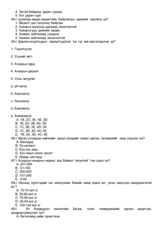 4. Эвтэй байдалд удаан суухад
5. Хэт удаан суух
/44./ Цээжээр өвдөх өвдөлтийн байрлалын шинжийг нэрлэнэ үү?
1. Өвдөлт дал хооронд байрлах
2. Хавирга хооронд дарахад эмзэглэлтэй
3. Хавирга руу дамжиж өвдөх
4. Ханиах найтаахад сэдэрнэ
5. Ханиах найтаахад эмзэглэлтэй
/45./ Дараах асуултуудыг хариултуудтай тус тус зөв харгалзуулна уу?
1. Гэрэлтүүлэг
2. Сүүний нягт
3. Агаарын хурд
4. Агаарын даралт
5. Усны хатуулаг
a. pH метр
b. Аерометр
c. Люксметр
d. Барометр
e. Анемометр
A. 1В, 2С, 3А, 4Е, 5D
B. 1B, 2A, 3B, 4D, 5E
C. 1C, 2B, 3E, 4D, 5A
D. 1C, 2B, 3D, 4A, 5E
E. 1B, 2A, 3D, 4C, 4E
/46./ Өргөн утгаараа нийгмийн эрүүл мэндийн анхан шатны тусламжийг хэнд үзүүлэх вэ?
A. Малчдад
B. Эх нялхаст
C. Бүх хүн амд
D. Хүн амын эмзэг хэсэгт
E. Өндөр настанд
/47./ Агаарын чанарын индекс хэд байвал “аюултай” гэж үздэг вэ?
A. 201-300
B. 51-100
C. 300-500
D. 151-200
E. 0-50
/48./ Насанд хүрэгчдийн нэг килограмм биеийн жинд хэдэн мл усны хэрэгцээ шаардлагатай
вэ ?
A. 10-15 мл/ кг
B. 30-60 мл/ кг
C. 70-80 мл/ кг
D. 35-45 мл/ кг
E. 100-120 мл/ кг
/49./ Их бохирдсон эмнэлгийн багаж, тоног төхөөрөмжийг хэрхэн ариутгаж,
халдваргүйжүүлэх вэ?
A. Автоклавд хийж ариутгана
 