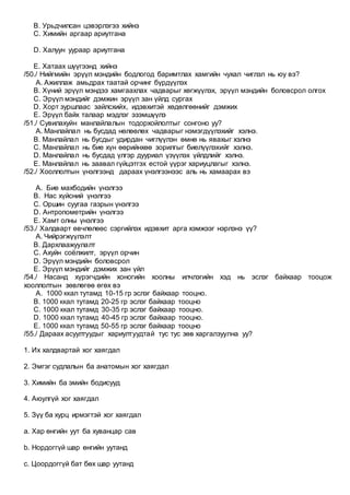 B. Урьдчилсан цэвэрлэгээ хийнэ
C. Химийн аргаар ариутгана
D. Халуун уураар ариутгана
E. Хатаах шүүгээнд хийнэ
/50./ Нийгмийн эрүүл мэндийн бодлогод баримтлах хамгийн чухал чиглэл нь юу вэ?
A. Ажиллаж амьдрах таатай орчинг бүрдүүлэх
B. Хүний эрүүл мэндээ хамгаахлах чадварыг хөгжүүлэх, эрүүл мэндийн боловсрол олгох
C. Эрүүл мэндийг дэмжин эрүүл зан үйлд сургах
D. Хорт зуршлаас зайлсхийх, идэвхитэй хөдөлгөөнийг дэмжих
E. Эрүүл байх талаар мэдлэг эзэмшүүлэ
/51./ Сувилахуйн манлайлалын тодорхойлолтыг сонгоно уу?
A. Манлайлал нь бусдад нөлөөлөх чадварыг нэмэгдүүлэхийг хэлнэ.
B. Манлайлал нь бусдыг удирдан чиглүүлэн өмнө нь явахыг хэлнэ
C. Манлайлал нь бие хүн өөрийнхөө зорилгыг биелүүлэхийг хэлнэ.
D. Манлайлал нь бусдад үлгэр дууриал үзүүлэх үйлдлийг хэлнэ.
E. Манлайлал нь заавал гүйцэтгэх естой үүрэг хариуцлагыг хэлнэ.
/52./ Хооллолтын үнэлгээнд дараах үнэлгээнээс аль нь хамаарах вэ
A. Бие махбодийн үнэлгээ
B. Нас хүйсний үнэлгээ
C. Оршин суугаа газрын үнэлгээ
D. Антропометрийн үнэлгээ
E. Хамт олны үнэлгээ
/53./ Халдварт өвчлөлөөс сэргийлэх идэвхит арга хэмжээг нэрлэнэ үү?
A. Чийрэгжүүлэлт
B. Дархлаажуулалт
C. Ахуйн соёлжилт, эрүүл орчин
D. Эрүүл мэндийн боловсрол
E. Эрүүл мэндийг дэмжих зан үйл
/54./ Насанд хүрэгчдийн хоногийн хоолны илчлэгийн хэд нь эслэг байхаар тооцож
хооллолтын зөвлөгөө өгөх вэ
A. 1000 ккал тутамд 10-15 гр эслэг байхаар тооцно.
B. 1000 ккал тутамд 20-25 гр эслэг байхаар тооцно
C. 1000 ккал тутамд 30-35 гр эслэг байхаар тооцно.
D. 1000 ккал тутамд 40-45 гр эслэг байхаар тооцно.
E. 1000 ккал тутамд 50-55 гр эслэг байхаар тооцно
/55./ Дараах асуултуудыг хариултуудтай тус тус зөв харгалзуулна уу?
1. Их халдвартай хог хаягдал
2. Эмгэг судлалын ба анатомын хог хаягдал
3. Химийн ба эмийн бодисууд
4. Аюулгүй хог хаягдал
5. Зүү ба хурц ирмэгтэй хог хаягдал
a. Хар өнгийн уут ба хуванцар сав
b. Нордоггүй шар өнгийн уутанд
c. Цоордоггүй бат бөх шар уутанд
 
