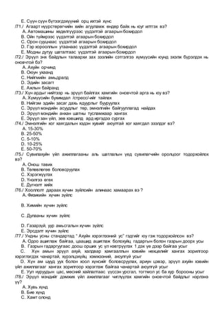 E. Сүүн сүүн бүтээгдэхүүний орц ихтэй хүнс
/71./ Агаарт нүүрстөрөгчийн хийн агууламж өндөр байх нь юуг илтгэх вэ?
A. Автомашины хөдөлгүүрээс үүдэлтэй агаарын бохирдол
B. Ойн түймрээс үүдэлтэй агаарын бохирдол
C. Орон сууцнаас үүдэлтэй агаарын бохирдол
D. Гэр хорооллын утаанаас үүдэлтэй агаарын бохирдол
E. Модны дутуу шаталтаас үүдэлтэй агаарын бохирдол
/72./ Эрүүл энх байдлын талаархи зах зээлийн сэтгэлгээ хүмүүсийн юунд эхэлж бүрэлдэх нь
оновчтой бэ?
A. Ахуйн орчинд
B. Оюун ухаанд
C. Нийгмийн амьдралд
D. Эдийн засагт
E. Ажлын байранд
/73./ Хүн ардыг нийтээр нь эрүүл байлгах хамгийн оновчтой арга нь юу вэ?
A. Хүмүүсийн бухимдал /стресс/-ийг тайлах
B. Нийгэм эдийн засаг дахь ядуурлыг бууруулах
C. Эрүүл мэндийн асуудлыг төр, эмнэлгийн байгууллагад найдах
D. Эрүүл мэндийн анхан шатны тусламжаар хангах
E. Эрүүл зан үйл, зөв хэвшилд ард иргэдээ сургах
/74./ Эмнэлгийн хог хаягдалын хэдэн хувийг аюултай хог хаягдал эзэлдэг вэ?
A. 15-30%
B. 25-50%
C. 5-10%
D. 10-25%
E. 50-70%
/75./ Сувилахуйн үйл ажиллагааны аль шатлалын үед сувилагчийн оролцоог тодорхойлох
вэ?
A. Онош тавих
B. Төлөвлөгөө боловсруулах
C. Хэрэгжүүлэх
D. Үнэлгээ өгөх
E. Дүгнэлт хийх
/76./ Хооллолт дараах хүчин зүйлсийн алинаас хамаарах вэ ?
A. Физикийн хүчин зүйлс
B. Химийн хүчин зүйлс
C. Дулааны хүчин зүйлс
D. Газарзүй, уур амьсгалын хүчин зүйлс
E. Эрсдэлт хүчин зүйлс
/77./ Ундны усны стандартад “ Ахуйн хэрэглээний ус” гэдгийг юу гэж тодорхойлсон вэ?
A. Одоо ашиглаж байгаа, цаашид ашиглаж болохуйц гадаргын болон газрын доорх усы
B. Газрын гадаргуугаас доош орших ус үл нэвтрүүлэх 1 дэх үе дээр байгаа усыг
C. Хүн амын эрүүл ахуй, халдвар хамгааллын хэвийн нөхцөлийг хангах зорилгоор
хэрэглэгдэх чанартай, хүрэлцэхүйц хэмжээний, аюулгүй усыг
D. Хүн ам шууд уух болон хоол хүнсийг боловсруулах, ариун цэвэр, эрүүл ахуйн хэвийн
үйл ажиллагааг хангах зорилгоор хэрэглэж байгаа чанартай аюулгүй усыг
E. Уул нуруудын цас, мөсний хайлалтаас үүссэн урсгал, тогтмол ус ба хур борооны усыг
/78./ Эрүүл мэндийг дэмжих үйл ажиллагааг чиглүүлэх хамгийн оновчтой байдлыг нэрлэнэ
үү?
A. Хувь хүнд
B. Бие хүнд
C. Хамт олонд
 