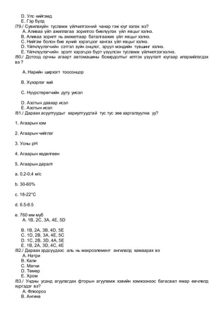 D. Улс нийгэмд
E. Гэр бүлд
/79./ Сувилахуйн тусламж үйлчилгээний чанар гэж юуг хэлэх вэ?
A. Аливаа үйл ажиллагаа зорилгоо биелүүлэх үйл явцыг хэлнэ.
B. Аливаа зорилт нь амжилтаар баталгаажих үйл явцыг хэлнэ.
C. Нийгэм болон бие хүний хэрэгцээг хангах үйл явцыг хэлнэ.
D. Үйлчлүүлэгчийн сэтгэл зүйн онцлог, эрүүл мэндийн түвшинг хэлнэ.
E. Үйлчлүүлэгчийн эрэлт хэрэгцээ бүрт үзүүлсэн тусламж үйлчилгээгхэлнэ.
/80./ Дотоод орчны агаарт автомашины бохирдолтыг илтгэх үзүүлэлт юугаар илэрхийлэгдэх
вэ ?
A. Нарийн ширхэгт тоосонцор
B. Хүхэрлэг хий
C. Нүүрстөрөгчийн дуту уисэл
D. Азотын давхар исэл
E. Азотын исэл
/81./ Дараах асуултуудыг хариултуудтай тус тус зөв харгалзуулна уу?
1. Агаарын хэм
2. Агаарын чийглэг
3. Усны pH
4. Агаарын хөдөлгөөн
5. Агаарын даралт
a. 0,2-0,4 м/с
b. 30-60%
c. 18-22°C
d. 6.5-8.5
e. 760 мм муб
A. 1В, 2С, 3А, 4Е, 5D
B. 1B, 2A, 3B, 4D, 5E
C. 1D, 2B, 3A, 4E, 5C
D. 1C, 2B, 3D, 4A, 5E
E. 1B, 2A, 3D, 4C, 4E
/82./ Дараах эрдсүүдээс аль нь макроэлемент ангилалд хамаарах вэ
A. Натри
B. Кали
C. Магни
D. Төмөр
E. Хром
/83./ Ундны усанд агуулагдах фторын агууламж хэвийн хэмжээнээс багасвал ямар өвчлөлд
хүргэдэг вэ?
A. Флюороз
B. Ангина
 