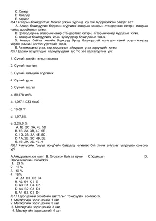 C. Холер
D. Хавдар
E. Кариес
/84./ Агаарын бохирдолтыг Монгол улсын хуулинд юу гэж тодорхойлсон байдаг вэ?
A. Агаар бохирдуулах бодисын агууламж агаарын чанарын стандартаас хэтэрч, агаарын
чанар доройтохыг хэлнэ.
B. Дотоод орчны агаарын чанар стандартаас хэтэрч, агаарын чанар муудахыг хэлнэ.
C. Агаарыг бохирдуулагч хүчин зүйлүүдээр бохирдохыг хэлнэ.
D. Агаарт байгаа химийн бодисууд бусад бодисуудтай холилдон хүний эрүүл мэндэд
хортой химийн нэгдэл үүсгэхийг хэлнэ.
E. Автомашины утаа, гэр хорооллын айлуудын утаа зэргүүдийг хэлнэ.
/85./ Дараах асуултуудыг хариултуудтай тус тус зөв харгалзуулна уу?
1. Сүүний хэвийн нягтын хэмжээ
2. Сүүний исэглэн
3. Сүүний кальцийн агууламж
4. Сүүний уураг
5. Сүүний тослог
a. 89-178 мг/%
b. 1,027-1,033 г/см3
c. 16-20 °Т
d. 1,9-7,8%
e. 2,2-5,6 %
A. 1В, 2С, 3А, 4Е, 5D
B. 1B, 2A, 3B, 4D, 5E
C. 1D, 2B, 3A, 4E, 5C
D. 1A, 2B, 3C, 4D, 5E
E. 1B, 2A, 3D, 4C, 4
/86./ Хүмүүсийн “эрүүл мэнд”-ийн байдалд нөлөөлж буй хүчин зүйлсийг уялдуулан сонгоно
уу?
А.Амьдралын хэв маяг B. Хүрээлэн байгаа орчин C.Удамшил D.
Эрүүл мэндийн үйлчилгээ
1. 24 %
2. 10 %
3. 50 %
4. 16 %
A. A1 B3 C2 D4
B. A2 B4 C3 D1
C. A3 B1 C4 D2
D. A4 B2 C1 D3
E. A1 B2 C3 D4
/87./ Хэрэгцээний эрэмбийн шатлалыг тохируулан сонгоно уу.
1. Маслоугийн хэрэгцээний 1 шат
2. Маслоугийн хэрэгцээний 2 шат
3. Маслоугийн хэрэгцээний 3 шат
4. Маслоугийн хэрэгцээний 4 шат
 