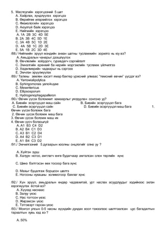 5. Маслоугийн хэрэгцээний 5 шат
А. Хайрлах, хүндлүүлэх хэрэгцээ
В. Өөрийгөө илэрхийлэх хэрэгцээ
С. Физиологийн хэрэгцээ
D. Аюулгүй байх хэрэгцээ
Е. Нийгмийн хэрэгцээ
A. 1A 2B 3C 4D 5E
B. 2A 3B 4C 5D 1E
C. 3A 4B 5C 1D 2E
D. 4A 5B 1C 2D 3E
E. 5A 1B 2C 3D 4E
/88./ Нийгмийн эрүүл мэндийн анхан шатны тусламжийн зорилго нь юу вэ?
A. Амьдралын чанарыг дээшлүүлэх
B. Өвчлөлийн хоёрдогч, гуравдагч сэргийлэлт
C. Эмнэлгийн ерөнхий ба нарийн мэргэжлийн тусламж үйлчилгээ
D. Хөдөлмөрийн чадварыг нь сэргээх
E. Эмчлэн эрүүлжүүлэх
/89./ Талхны зөөлөн хэсэгт ямар бактер үржсний улмаас “төмсний өвчин” үүсдэг вэ?
A. Yarrowialipolytica
B. Sphingomonas yanoikuyae
C. Mesentericus
D. Ellipsosporum
E. Hydrogenophagapalleron
/90./ Өвчин үүсэх боломжит хамаарлыг уялдуулан сонгоно уу?
А. Биеийн эсэргүүцэл маш сайн В. Биеийн эсэргүүцэл бага
С. Биеийн эсэргүүцэл сайн D. Биеийн эсэргүүцэл маш бага 1.
Өвчин үүсэх боломж бага
2. Өвчин үүсэх боломж маш бага
3. Өвчин үүсэх боломж маш их
4. Өвчин үүсч болзошгүй
A. A1 B3 C4 D2
B. A2 B4 C1 D3
C. A3 B1 C2 D4
D. A4 B2 C3 D1
E. A1 B4 C3 D2
/91./ Эмчилгээний 5 дугаарын хоолны онцлогийг олно уу ?
A. Хүйтэн зууш
B. Халуун ногоо, амтлагч өнгө будагчаар амталсан олон төрлийн хүнс
C. Шинэ бэлтгэсэн өөх тосоор бага хүнс
D. Махыг буцалгаж боршсон шөлтэ
E. Ногооны нухашны холимогоор баялаг хүнс
/92./ Хүн эрүүл, амьдралын өндөр чадавхитай, урт наслах асуудлуудыг хэдийнээс эхлэн
хэрэгжүүлэх ёстой вэ?
A. Хүүхэд наснаас
B. Залуу үеэс
C. Нас тогтсон үеэс
D. Жирэмсэн үеэс
E. Тэтгэвэрт гарсан үеэс
/93./ Монгол улсын 0-5 насны хүүхдийн дундах хоол тэжээлээс шалтгаалсан цус багадалтын
тархалтын хувь хэд вэ ?
A. 50%
 