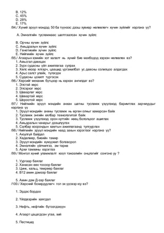 B. 12%
C. 45%
D. 28%
E. 17%
/94./ Хүний эрүүл мэндэд 50 ба түүнээс дээш хувиар нөлөөлөгч хүчин зүйлийг нэрлэнэ үү?
A. Эмнэлгийн тусламжаас шалтгаалсан хүчин зүйлс
B. Орчны хүчин зүйлс
C. Амьдралын хүчин зүйлс
D. Генетикийн хүчин зүйлс
E. Нийгмийн хүчин зүйлс
/95./ Агаарын хэмийн хэт халалт нь хүний бие махбодод хэрхэн нөлөөлөх вэ?
1. Амьсгал давхцах
2. Зүрх судасны үйл ажиллагаа сулрах
3. Хөлс ихээр ялгарч, цаашид үргэжилбэл ус давсны солилцоо алдагдах
4. Арьс салст улайх, түлэгдэх
5. Судасны цохилт түргэсэх
/96./ Хөрсийг механик бүтцээр нь хэрхэн ангилдаг вэ?
1. Элстэй хөрс
2. Элсэрхэг хөрс
3. Шаварлаг хөрс
4. Шавартай хөрс
5. Шороотой хөрс
/97./ Нийгмийн эрүүл мэндийн анхан шатны тусламж үзүүлэхэд баримтлах зарчмуудыг
нэрлэнэ үү
1. Эрүүл мэндийн анхны тусламж нь өргөн олныг хамарсан байх
2. Тусламж энгийн хялбар технологитой байх
3. Тусламж үзүүлэхэд орон нутгийн нөөц бололцоог ашиглах
4. Амьдралын чанарыг дээшлүүлэх
5. Салбар хоорондын хамтын ажиллагаанд тулгуурлах
/98./ Нийгмийн эрүүл мэндийн наад захын хэрэглээг нэрлэнэ үү?
1. Аюулгүй байдал
2. Хөдөлмөр, биеийн тамир
3. Эрүүл мэндийн хүмүүжил боловсрол
4. Эмнэлгийн үйлчилгээ, эм тариа
5. Архи тамхины хэрэглээ
/99./ Монгол хүний уламжлалт хоол тэжээлийн онцлогийг сонгоно уу ?
1. Уургаар баялаг
2. Ханасан өөх тосоор баялаг
3. Цинк, кальц, төмрөөр баялаг
4. В12 амин дэмээр баялаг
5. Амин дэм Д-ээр баялаг
/100./ Хөрсний бохирдуулагч гол эх үүсвэр юу вэ?
1. Эрдэс бордоо
2. Үйлдвэрийн хаягдал
3. Нефть, нефтийн бүтээгдэхүүн
4. Агаарт цацагдсан утаа, хий
5. Пестицид
 