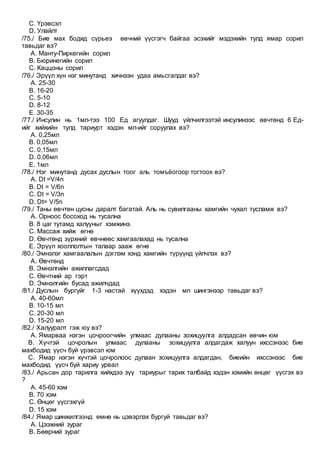 C. Үрэвсэл
D. Улайлт
/75./ Бие мах бодид сүрьеэ өвчний үүсгэгч байгаа эсэхийг мэдэхийн тулд ямар сорил
тавьдаг вэ?
A. Манту-Пиркегийн сорил
B. Бюринегийн сорил
C. Каццоны сорил
/76./ Эрүүл хүн нэг минутанд хичнээн удаа амьсгалдаг вэ?
A. 25-30
B. 16-20
C. 5-10
D. 8-12
E. 30-35
/77./ Инсулин нь 1мл-тээ 100 Ед агуулдаг. Шууд үйлчилгээтэй инсулинээс өвчтөнд 6 Ед-
ийг хийхийн тулд тариурт хэдэн мл-ийг соруулах вэ?
A. 0,25мл
B. 0,05мл
C. 0,15мл
D. 0,06мл
E. 1мл
/78./ Нэг минутанд дусах дуслын тоог аль томъёогоор тогтоох вэ?
A. Dt =V/4n
B. Dt = V/6n
C. Dt = V/3n
D. Dt= V/5n
/79./ Таны өвчтөн цусны даралт багатай. Аль нь сувилгааны хамгийн чухал тусламж вэ?
A. Орноос босоход нь тусална
B. 8 цаг тутамд халууныг хэмжинэ.
C. Массаж хийж өгнө
D. Өвчтөнд зүрхний өвчнөөс хамгаалахад нь тусална
E. Эрүүл хооллолтын талаар зааж өгнө
/80./ Эмнэлэг хамгаалалын дэглэм хэнд хамгийн түрүүнд үйлчлэх вэ?
A. Өвчтөнд
B. Эмнэлгийн ажиллагсдад
C. Өвчтний ар гэрт
D. Эмнэлгийн бусад ажилчдад
/81./ Дуслын бургуйг 1-3 настай хүүхдэд хэдэн мл шингэнээр тавьдаг вэ?
A. 40-60мл
B. 10-15 мл
C. 20-30 мл
D. 15-20 мл
/82./ Халууралт гэж юу вэ?
A. Ямарваа нэгэн цочроогчийн улмаас дулааны зохицуулга алдадсан өвчин юм
B. Хүчтэй цочролын улмаас дулааны зохицуулга алдагдаж халуун ихссэнээс бие
махбодид үүсч буй үрэвсэл юм
C. Ямар нэгэн хүчтэй цочролоос дулаан зохицуулга алдагдан, биеийн ихссэнээс бие
махбодид үүсч буй хариу урвал
/83./ Арьсан дор тарилга хийхдээ зүү тариурыг тарих талбайд хэдэн хэмийн өнцөг үүсгэх вэ
?
A. 45-60 хэм
B. 70 хэм
C. Өнцөг үүсгэхгүй
D. 15 хэм
/84./ Ямар шинжилгээнд өмнө нь цэвэрлэх бургуй тавьдаг вэ?
A. Цээжний зураг
B. Бөөрний зураг
 