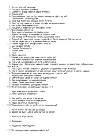 2. Алдсэн энергийг нөхөхүйц
3. Тодорхой нутриент агуулсан
4. Биологийн өндөр идэвхит бодис агуулсан
5. Хямд үнэтэй
/110./ Эрүүл байхын тулд хүн бүр заавал хэвшүүлэх зүйлс юу вэ?
1. Гимнастикийг тогтмолжуулах
2. Өдөр бүр 10000-аас доошгүй алхах /6-10км/
3. Биед тогтмол ачаалал өгч жин, өндрийн харьцаагаа хянах
4. Нар усаар биеэ чийрэгжүүлэх
5. Амьдралын эерэг зан үйл эзэмшисэн байх
/111./ Эрүүл гэдэг ойлголт нь
1. Биед ямар нэг өөрчлөлтгүй байхыг хэлнэ
2. Эрхтэн системүүд нь бүрэн бүтэн байгааг хэлнэ
3. Бие бялдар оюун санааны өв тэгш хүмүүжлийг хэлнэ
4. Эрхтний үйл ажиллагаа гадаад орчинтойгоо бүрэн зохицсон байдлыг хэлнэ
5. Нийгэм ахуйн өв тэгш, эсэн мэнд байдлыг хэлнэ
/112./ Энгийн нүүрс усны эх сурвалжийг олно уу ?
1. Бүх төрлийн байцаа
2. Гурилан бүтээгдэхүүн
3. Цагаан идээ
4. Төмс
5. Жимс, жимсгэнэ
/113./ Ундны усны эрүүл ахуйн шаардлагыг заана уу?
1. Унд ахуйн зориулалтаар ашиглах зөвшөөрөлтэй
2. Ундны ус нь мэдрэгдэх амт, өнгө, үнэргүй байна
3. Ундны усыг батлагдсан шинжилгээний стандарт аргаар итгэмжлэгдсэн лабораторид
тодорхойлох
4. Ундны усны химийн найрлагын үзүүлэлт стандартаас хэтэрч болохгүй
5. Усанд нэмэлт халдваргүйтгэл хийх эсэхийг эрүүл ахуйн дүгнэлтийг үндэслэн шийднэ.
/114./ Багаар ажилласны үр дүнд ямар чадваруудыг эзэмших вэ?
1. Харилцааны ур чадвар эзэмших
2. Сэтгэн бодох, шийдвэр гаргах ур чадвар эзэмших
3. Хамтран ажиллах ур чадвар эзэмших
4. Унших, бичих ур чадвар эзэмших
5. Удирдан манлайлах ур чадвар эзэмших
/115./ Хоол тэжээлийн ач холбогдлыг нэрлэнэ үү ?
1. Хувь хүний өсөлт хөгжилтийг хангах
2. Нөхөн үржихүйг зохицуулах
3. Бие махбод сэтгэлзүйг зохицуулах
4. Дасан зохицох чадварыг нэмэгдүүлэх
5. Хараа сонсголыг сайжруулах
/116./ Усны физиологийн ач холбогдолыг дурьдана уу?
1. Хүний биеийн 55-78%-ийг ус эзэлдэг
2. Шиллэг эд буюу нүдэнд 99% хүртэлх ус байдаг
3. Ясны 22% нь ус байдаг
4. Зөөвөрлөгч
5. Илүүдлийг гадагшлуулагч
/117./ Сүүнд содыг ямар зорилгоор хийдэг вэ?
 