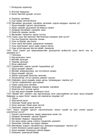 1. Өтгөрүүлэх зорилгоор
2. Исэглэнг бууруулах
3. Бичил биетний үржлийг зогсоох
4. Ээдэхээс сэргийлэх
5. Сүүг сайхан амттай болгох
/118./ Өвчлөхөөс урьдчилан сэргийлэх чиглэлийн үндсэн ажлуудыг нэрлэнэ үү?
1. Эрүүл мэндийн сургалт сурталчилгаа
2. Ариун цэврийн урьдчилсан ба байнгын хяналт
3. Халдварт өвчлөлөөс сэргийлэх ажил
4. Оновчтой сувилан эмчлэх
5. Өвчлөлийн тархалтын хүрээг тогтоох
/119./ Ундны усны зөв хэрэглээг бий болгоход анхаарах зүйл юу вэ?
1. Уух усыг буцалгаж хэрэглэж занших
2. Усны эх булгийг зөв сонгох
3. Усны савны багтаамж, цэвэрлэгээг анхаарах
4. Усны хэрэглээний эрүүл ахуйн нормыг хангах
5. Унды устай харьцах зөв зан үйлийг хэвшүүлэх
/120./ Хоол тэжээл дэх микроэлементийн дутагдалтай холбоотой үүсэх эмгэгт аль нь
хамаарах вэ ?
1. Гипоплази
2. Иод дутагдлын эмгэг
3. Магнийн дутагдал
4. Төмрийн дутагдал
5. Ясны сийрэгжилт
/121./ Сувилагчийн үндсэн үүргийг тодорхойлно уу?
1. Эрүүл мэндийг дэмжих
2. Өвчнийг илааршуулахад чин сэтгэлээсээ хандах
3. Эрүүл мэндийг сэргээх
4. Зовлон зүдгүүрийг багасгаж, хөнгөлөх
5. Эмчлүүлэгчид сэтгэл санааны дэмжлэг үзүүлэх
/122./ Нийгмийн эрүүл мэндийн анхан шатны тусламжуудыг нэрлэнэ үү?
1. Гэр бүл төлөвлөлтийн арга хэмжээ
2. Ундны цэвэр усны хангамж
3. Нутагшмал байдлаар илэрдэг өвчлөлөөс сэргийлэх
4. Зохистой хоол хүнсээр хангах
5. Хүн амд эрүүл мэндийн боловсрол олгох
/123./ Өрхийн эмч, сувилагч нар харъяалагдах нутаг дэвсгэрийнхээ хүн амыг эрүүл мэндийн
байдлаар нь хэдэн бүлэгт хуваан үйл ажиллагаа явуулдаг вэ?
1. Эрүүл
2. Харьцангуй эрүүл
3. Ээнэгшил бүхий архаг өвчтэй
4. Хагас ээнэгшил бүхий архаг өвчтэй
5. Ээнэгшлээ алдсан архаг өвчтэй
/124./ Эрүүл мэндийн сургалт сурталчилгааны ажлын эцсийн үр дүнг үнэлэх үндсэн
үзүүлэлтүүд юу вэ?
1. Сургалт сурталчилгааны ажилд хамрагдсан хүний тоо
2. Халдварт өвчлөлийн тууштай бууралт
3. Өвчлөлийн байдлыг тодорхойлох
4. Хүн амын ариун цэвэр, соёлын түвшингийн дээшлэлт
5. Эмнэлгийн үзлэгийн дүн мэдээ сайжрах
/125./ Өвчлөлөөс анхдагч сэргийлэлтэнд хамаарах асуудлуудыг нэрлэнэ үү?
1. Соёлч боловсон цэвэрч дадал хэвшил
2. Эрүүл мэндийн боловсрол сайтай байдал
3. Хүмүүжил, ухамсартай байда
 