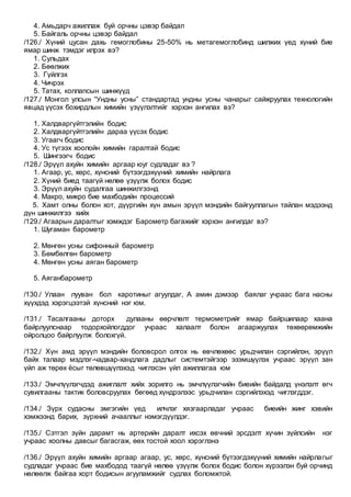 4. Амьдарч ажиллаж буй орчны цэвэр байдал
5. Байгаль орчны цэвэр байдал
/126./ Хүний цусан дахь гемоглобины 25-50% нь метагемоглобинд шилжих үед хүний бие
ямар шинж тэмдэг илрэх вэ?
1. Сульдах
2. Бөөлжих
3. Гүйлгэх
4. Чичрэх
5. Татах, коллапсын шинжүүд
/127./ Монгол улсын “Ундны усны” стандартад ундны усны чанарыг сайжруулах технологийн
явцад үүсэх бохирдлын химийн үзүүлэлтийг хэрхэн ангилах вэ?
1. Халдваргүйтгэлийн бодис
2. Халдваргүйтгэлийн дараа үүсэх бодис
3. Угаагч бодис
4. Ус түгээх хоолойн химийн гаралтай бодис
5. Шингээгч бодис
/128./ Эрүүл ахуйн химийн аргаар юуг судладаг вэ ?
1. Агаар, ус, хөрс, хүнсний бүтээгдэхүүний химийн найрлага
2. Хүний биед таагүй нөлөө үзүүлж болох бодис
3. Эрүүл ахуйн судалгаа шинжилгээнд
4. Макро, микро бие махбодийн процессий
5. Хамт олны болон хот, дүүргийн хүн амын эрүүл мэндийн байгууллагын тайлан мэдээнд
дүн шинжилгээ хийх
/129./ Агаарын даралтыг хэмждэг Барометр багажийг хэрхэн ангилдаг вэ?
1. Шугаман барометр
2. Мөнгөн усны сифонный барометр
3. Бөмбөлгөн барометр
4. Мөнгөн усны аяган барометр
5. Аяганбарометр
/130./ Улаан лууван бол каротиныг агуулдаг, А амин дэмээр баялаг учраас бага насны
хүүхдэд хэрэгцээтэй хүнсний нэг юм.
/131./ Тасалгааны доторх дулааны өөрчлөлт термометрийг ямар байршилаар хаана
байрлуулснаар тодорхойлогддог учраас халаалт болон агааржуулах төхөөрөмжийн
ойролцоо байрлуулж болохгүй.
/132./ Хүн амд эрүүл мэндийн боловсрол олгох нь өвчлөхөөс урьдчилан сэргийлэн, эрүүл
байх талаар мэдлэг-чадвар-хандлага дадлыг системтэйгээр эзэмшүүлэх учраас эрүүл зан
үйл аж төрөх ёсыг төлөвшүүлэхэд чиглэсэн үйл ажиллагаа юм
/133./ Эмчлүүлэгчдэд ажиглалт хийх зорилго нь эмчлүүлэгчийн биеийн байдалд үнэлэлт өгч
сувилгааны тактик боловсруулах бөгөөд хүндрэлээс урьдчилан сэргийлэхэд чиглэгддэг.
/134./ Зүрх судасны эмгэгийн үед илчлэг хязгаарладаг учраас биеийн жинг хэвийн
хэмжээнд барих, зүрхний ачааллыг нэмэгдүүлдэг.
/135./ Сэтгэл зүйн дарамт нь артерийн даралт ихсэх өвчний эрсдэлт хүчин зүйлсийн нэг
учраас хоолны давсыг багасгаж, өөх тостой хоол хэрэглэнэ
/136./ Эрүүл ахуйн химийн аргаар агаар, ус, хөрс, хүнсний бүтээгдэхүүний химийн найрлагыг
судладаг учраас бие махбодод таагүй нөлөө үзүүлж болох бодис болон хүрээлэн буй орчинд
нөлөөлж байгаа хорт бодисын агууламжийг судлах боломжтой.
 