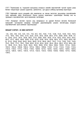 /137./ Термограф нь тодорхой хугацаанд агаарын хэмийн өөрчлөлтийг тусгай туузан дээр
бичиж тэмдэглэдэг учраас судалгаа, шинжилгээ, цаг уурын албанд өргөнөөр хэрэглэдэг.
/138./ Нийгмийн эрүүл мэндийн үйл ажиллагаа нь өвчин эмгэгээс урьдчилан сэргийлэхийн
тулд нийгмийн нөөц бололцооог бүрэн дүүрэн ашиглахыг чухалчилдаг бөгөөд энэ нь
гуравдагч сэргийлэлтийн арга хэмжээнд чиглэгддэг
/139./ Халдварт өвчлөл гарсан үед халдварын эх уурхай болсон өвчилж болзошгүй
хүмүүсийг тусгаарлан халдвар тээгчдийг дархлаажуулах учраас өвчлөгсдөд анхдагч
сэргийлэлтийн арга хэмжээг хэрэгжүүлдэг
ЖИШИГ СОРИЛ – III ЗӨВ ХАРИУЛТ
1-E, 2-B, 3-B, 4-D, 5-D, 6-C, 7-D, 8-C, 9-E, 10-E, 11-E, 12-B, 13-A, 14-B, 15-E, 16-A,
17-C, 18-E, 19-E, 20-E, 21-A, 22-E, 23-A, 24-E, 25-B, 26-A, 27-E, 28-B, 29-D, 30-B, 31-
D, 32-B, 33-D, 34-A, 35-B, 36-E, 37-A, 38-B, 39-E, 40-E, 41-A, 42-E, 43-A, 44-A, 45-C,
46-C, 47-C, 48-D, 49-B, 50-B, 51-B, 52-D, 53-B, 54-A, 55-B, 56-A, 57-C, 58-D, 59-D, 60-
B, 61-D, 62-B, 63-B, 64-D, 65-A, 66-D, 67-A, 68-A, 69-C, 70-C, 71-D, 72-B, 73-E, 74-D,
75-C, 76-D, 77-C, 78-C, 79-B, 80-D, 81-D, 82-A, 83-E, 84-A, 85-A, 86-C, 87-D, 88-A, 89-
C, 90-B, 91-C, 92-A, 93-D, 94-C, 95-E, 96-B, 97-E, 98-A, 99-B, 100-E, 101-A, 102-E,
103-C, 104-A, 105-B, 106-A, 107-A, 108-C, 109-B, 110-E, 111-E, 112-C, 113-E, 114-A,
115-A, 116-E, 117-C, 118-A, 119-E, 120-B, 121-E, 122-E, 123-E, 124-C, 125-E, 126-A,
127-A, 128-A, 129-C, 130-A, 131-A, 132-A, 133-A, 134-B, 135-B, 136-B, 137-A, 138-B,
139-E,
 
