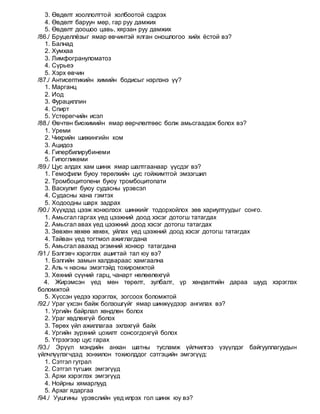 3. Өвдөлт хооллолттой холбоотой сэдрэх
4. Өвдөлт баруун мөр, гар руу дамжих
5. Өвдөлт доошоо цавь, хярзан руу дамжих
/86./ Бруцеллёзыг ямар өвчинтэй ялган оношлогоо хийх ёстой вэ?
1. Балнад
2. Хумхаа
3. Лимфогрануломатоз
4. Сүрьеэ
5. Хэрх өвчин
/87./ Антисептикийн химийн бодисыг нэрлэнэ үү?
1. Марганц
2. Иод
3. Фурациллин
4. Спирт
5. Устөрөгчийн исэл
/88./ Өвчтөн биохимийн ямар өөрчлөлтөөс болж амьсгаадаж болох вэ?
1. Уреми
2. Чихрийн шижингийн ком
3. Ацидоз
4. Гипербилирубинеми
5. Гипогликеми
/89./ Цус алдах хам шинж ямар шалтгаанаар үүсдэг вэ?
1. Гемофили буюу төрөлхийн цус гойжимтгой эмзэгшил
2. Тромбоцитопени буюу тромбоцитопати
3. Васкулит буюу судасны үрэвсэл
4. Судасны хана гэмтэх
5. Ходоодны шарх задрах
/90./ Хүүхдэд цээж хонхолзох шинжийг тодорхойлох зөв хариултуудыг сонго.
1. Амьсгал гаргах үед цээжний доод хэсэг дотогш татагдах
2. Амьсгал авах үед цээжний доод хэсэг дотогш татагдах
3. Зөвхөн хөхөө хөхөх, уйлах үед цээжний доод хэсэг дотогш татагдах
4. Тайван үед тогтмол ажиглагдана
5. Амьсгал авахад эгэмний хонхор татагдана
/91./ Бэлгэвч хэрэглэх ашигтай тал юу вэ?
1. Бэлгийн замын халдвараас хамгаална
2. Аль ч насны эмэгтэйд тохиромжтой
3. Хөхний сүүний гарц, чанарт нөлөөлөхгүй
4. Жирэмсэн үед мөн төрөлт, зулбалт, үр хөндөлтийн дараа шууд хэрэглэх
боломжтой
5. Хүссэн үедээ хэрэглэх, зогсоох боломжтой
/92./ Ураг үхсэн байж болзошгүйг ямар шинжүүдээр ангилах вэ?
1. Ургийн байрлал хөндлөн болох
2. Ураг хөдлөхгүй болох
3. Төрөх үйл ажиллагаа эхлэхгүй байх
4. Ургийн зүрхний цохилт сонсогдохгүй болох
5. Үтрээгээр цус гарах
/93./ Эрүүл мэндийн анхан шатны тусламж үйлчилгээ үзүүлдэг байгууллагуудын
үйлчлүүлэгчдэд зонхилон тохиолддог сэтгэцийн эмгэгүүд:
1. Сэтгэл гутрал
2. Сэтгэл түгших эмгэгүүд
3. Архи хэрэглэх эмгэгүүд
4. Нойрны хямарлууд
5. Архаг ядаргаа
/94./ Уушгины үрэвслийн үед илрэх гол шинж юу вэ?
 