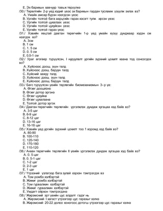 E. Эх барихын хавчуур тавьж төрүүлнэ
/30./ Төрөлтийн 2-р үед хэдий үеэс эх барихын гардан тусламж үзүүлж эхлэх вэ?
A. Умайн амсар бүрэн нээгдсэн үеэс
B. Ургийн толгой бага аарцгийн гарах хэсэгт тулж ирсэн үеэс
C. Ургийн толгой цухалзах үеэс
D. Ургийн толгой цухуйсан үеэс
E. Ургийн толгой гарах үеэс
/31./ Хэвийн явцтай давтан төрөгчийн 1-р үед умайн хүзүү дунджаар хэдэн см
нээгдэх вэ?
A. 3см
B. 1 см
C. 1. 5 см
D. 0. 5 см
E. 0.5-1 см
/32./ Ураг өгзгөөр түрүүлсэн, I нуруулалт ургийн зүрхний цохилт хаана тод сонсогдох
вэ?
A. Хүйснээс доош, зүүн талд
B. Хүйснээс дээш, баруун талд
C. Хүйсний хажуу талд
D. Хүйснээс дээш, зүүн талд
E. Хүйснээс доош, баруун талд
/33./ Бөгс түрүүлсэн үеийн төрлөгийн биомеханизмын 3- р үе:
A. Өгзөг доошлоно
B. Өгзөг дотор эргэнэ
C. Өгзөг цухуйна
D. Өгзөг цухалзана
E. Толгой дотор эргэх
/34./ Давтан төрөгчийн төрлөгийн үргэлжлэх дундаж хугацаа хэд байх вэ?
A. 3-5 цаг
B. 6-9 цаг
C. 8-12 цаг
D. 13-16 цаг
E. 16-18 цаг
/35./ Хэвийн үед ургийн зүрхний цохилт тоо 1 хоромд хэд байх вэ?
A. 80-90
B. 100-110
C. 120-140
D. 170-180
E. 110-120
/36./ Анхан төрөгчийн төрлөгийн II үеийн үргэлжлэх дундаж хугацаа хэд байх вэ?
A. 0. 5 цаг
B. 0. 5-1 цаг
C. 1-2 цаг
D. 2-3 цаг
E. 1 цаг
/37./ Үтрээний үзлэгээр бага зулай хэрхэн тэмтрэгдэх вэ
A. Том ромбо хэлбэртэй
B. Жижиг ромбо хэлбэртэй
C. Том гурвалжин хэлбэртэй
D. Жижиг гурвалжин хэлбэртэй
E. Умдагт ойрхон тэмтрэгдэнэ
/38./ Жирэмсний эрт үеийн цус алдалт гэдэг нь
A. Жирэмсний I хагаст үтрээгээр цус гарахыг хэлнэ
B. Жирэмсний 20-22 долоо хоногоос дотогш үтрээгээр цус гарахыг хэлнэ
 