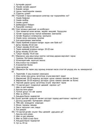 1. Артерийн даралт
2. Төвийн венийн даралт
3. Биеийн халуун
4. Цусны гематокритйн хэмжээ
5. Судасны цохилт
/48./ Үтрээний 2 гарын хавсарсан үзлэгээр юуг тодорхойлох вэ?
1. Умайн байрлал
2. Умайн хэлбэр
3. Умайн цуллаг
4. Дайвруудын байдал
5. Аарцгийн эзэлхүүн
/49./ Ураг орчмын шингэний ач холбогдол:
1. Ураг чөлөөтэй өсөж хөгжих. хөдлөх нөхцлийг бүрдүүлнэ
2. Ургийг гадаад орчны таагүй нөлөөнөөс хамгаална
3. Ургийн бодисын солилцоонд оролцоно
4. Умайн хүзүү нээгдэхэд тусална
5. Хүй дарагдахаас хамгаална
/50./ Төрөх өрөөний агаарын халуун хэдэн хэм байх вэ?
1. Дутуу нярайд 20-22 хэм
2. Гүйцэт нярайд 20-22 хэм
3. Төрөх өрөөний агаарын халуун 20-22 хэм
4. Дутуу нярайд 22-24 хэм
5. Гүйцэт нярайд 18-20 хэм
/51./ Жирэмсэн үед амьсгалын эрхтэн системд дараах өөрчлөлт гарна:
1. Уушгины багтаамж нэмэгдэнэ
2. Хүчилтөрөгчийн хэрэгцээ ихэснэ
3. Амьсгалын тоо олширно
4. Ачаалалтай болно
5. Цээж өргөснө
/52./ Жирэмсэн ба төрөх үед зүрхэнд ачаалал ихсэх эгзэгтэй үеүдэд аль нь хамаарахгүй
вэ
1. Төрөлтийн II үед ачаалал нэмэгдэнэ
2. Ихэс салах үед цусны эргэлтэнд огцом өөрчлөлт ордог
3. Жирэмсний 28-32 недельд эргэлдэх цусны хэмжээ хамгийн их болно
4. Жирэмсний 20-35 недельд эргэлдэх цусны хэмжээ хамгийн их болно
5. Төрсний дараа цусны эргэлтэнд огцом өөрчлөлт гарна
/53./ 10 сартай урагт тохирохгүй шинжийг нэрлэнэ үү?
1. Шар үс дал мөрөөр
2. Арьсны өнгө улаан
3. Толгой уртын 1/3 -ийг эзэлнэ
4. Жин нь 2400 гр
5. Амьдрах бүрэн чадвартай
/54./ Бэлэг эрхтний үрэвсэлт өвчинг үүсгэдэг гадаад шалтгааныг нэрлэнэ үү?
1. Дотоод шүүрлийн булчирхайн хямрал
2. ТМС-ийн зохицуулга алдагдах
3. Өнчин тархины хавдар
4. Эмгэг төрүүлэгч нян, вирус
5. Хэт даарах
/55./ 10 сартай ургийн онцлог биш шинжийг дурьдана уу?
1. Арьсны өнгө улаан
2. Шар үс дал мөрөөр
3. Жин нь 2400 гр-аас бага
4. Амьдрах бүрэн чадвартай
5. Урт нь 45 см
 