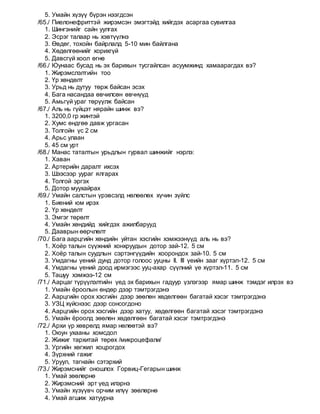 5. Умайн хүзүү бүрэн нээгдсэн
/65./ Пиелонефриттэй жирэмсэн эмэгтэйд хийгдэх асаргаа сувилгаа
1. Шингэнийг сайн уулгах
2. Эсрэг талаар нь хэвтүүлнэ
3. Өвдөг, тохойн байрлалд 5-10 мин байлгана
4. Хөдөлгөөнийг хорихгүй
5. Давсгүй хоол өгнө
/66./ Юунаас бусад нь эх барихын тусгайлсан асуумжинд хамаарагдах вэ?
1. Жирэмслэлтийн тоо
2. Үр хөндөлт
3. Урьд нь дутуу төрж байсан эсэх
4. Бага насандаа өвчилсөн өвчнүүд
5. Амьгүй ураг төрүүлж байсан
/67./ Аль нь гүйцэт нярайн шинж вэ?
1. 3200,0 гр жинтэй
2. Хумс өндгөө давж ургасан
3. Толгойн үс 2 см
4. Арьс улаан
5. 45 см урт
/68./ Манас таталтын урьдлын гурвал шинжийг нэрлэ:
1. Хаван
2. Артерийн даралт ихсэх
3. Шээсээр уураг ялгарах
4. Толгой эргэх
5. Дотор муухайрах
/69./ Умайн салстын үрэвсэлд нөлөөлөх хүчин зүйлс
1. Биений юм ирэх
2. Үр хөндөлт
3. Эмгэг төрөлт
4. Умайн хөндийд хийгдэх ажилбарууд
5. Дааврын өөрчлөлт
/70./ Бага аарцгийн хөндийн уйтан хэсгийн хэмжээнүүд аль нь вэ?
1. Хоёр талын сүүжний хонхруудын дотор зай-12. 5 см
2. Хоёр талын суудлын сэртэнгүүдийн хоорондох зай-10. 5 см
3. Умдагны үений дунд дотор голоос ууцны II. III үеийн зааг хүртэл-12. 5 см
4. Умдагны үений доод ирмэгээс ууц-ахар сүүлний үе хүртэл-11. 5 см
5. Ташуу хэмжээ-12 см
/71./ Аарцаг түрүүлэлтийн үед эх барихын гадуур үзлэгээр ямар шинж тэмдэг илрэх вэ
1. Умайн ёроолын өндөр дээр тэмтрэгдэнэ
2. Аарцгийн орох хэсгийн дээр зөөлөн хөдөлгөөн багатай хэсэг тэмтрэгдэнэ
3. УЗЦ хүйснээс дээр сонсогдоно
4. Аарцгийн орох хэсгийн дээр хатуу, хөдөлгөөн багатай хэсэг тэмтрэгдэнэ
5. Умайн ёроолд зөөлөн хөдөлгөөн багатай хэсэг тэмтрэгдэнэ
/72./ Архи үр хөврөлд ямар нөлөөтэй вэ?
1. Оюун ухааны хомсдол
2. Жижиг тархитай төрөх /микроцефали/
3. Ургийн хөгжил хоцрогдох
4. Зүрхний гажиг
5. Уруул, тагнайн сэтэрхий
/73./ Жирэмснийг оношлох Горвиц-Гегарын шинж
1. Умай зөөлөрнө
2. Жирэмсний эрт үед илэрнэ
3. Умайн хүзүүвч орчим илүү зөөлөрнө
4. Умай агшиж хатуурна
 