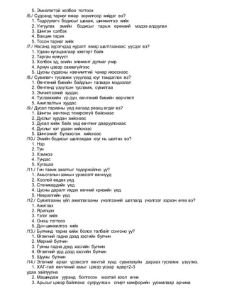 5. Эмнэлэгтэй холбоо тогтоох
/6./ Судсанд тариаг ямар зорилгоор хийдэг вэ?
1. Тодруулагч бодисыг шахаж, шинжилгээ хийх
2. Унтуулах эмийн бодисыг тарьж ерөнхий мэдээ алдуулах
3. Шингэн сэлбэх
4. Вакцин тарих
5. Тосон тариаг хийх
/7./ Насанд хүрэгчдэд нуралт ямар шалтгаанаас үүсдэг вэ?
1. Удаан хугацаагаар хэвтэрт байх
2. Тарган хүмүүст
3. Холбох эд, эсийн элемент дутмаг учир
4. Ариун цэвэр сахиагүйгээс
5. Цусны судасны нэвчимтгий чанар ихэсснээс
/8./ Сувилагч тусламж үзүүлээд юуг тэмдэглэх вэ?
1. Өвчтөний биеийн байдлын талаарх мэдээлэл
2. Өвчтөнд үзүүлсэн тусламж, сувилгаа
3. Эмчилгээний хуудас
4. Тусламжийн үр дүн, өвчтөний биеийн өөрчлөлт
5. Ажиглалтын хуудас
/9./ Дусал тарианы үед яагаад реакц өгдөг вэ?
1. Шингэн өвчтөнд тохирохгүй байснаас
2. Дуслыг хурдан хийснээс
3. Дусал хийж байх үед өвчтөнг дааруулснаас
4. Дуслыг хэт удаан хийснээс
5. Шингэнийг бүлээсгэж хийснээс
/10./ Эмийн бодисыг шалгахдаа юуг нь шалгах вэ?
1. Нэр
2. Тун
3. Хэмжээ
4. Тундас
5. Хугацаа
/11./ Гич тавих заалтыг тодорхойлно уу?
1. Амьсгалын замын үрэвсэлт өвчнүүд
2. Хоолой өвдөх үед
3. Стеникардийн үед
4. Цусны даралт ихдэх өвчний кризийн үед
5. Невралгийн үед
/12./ Сувилгааны үйл ажиллагааны үнэлгээний шатлалд үнэлгээг хэрхэн өгөх вэ?
1. Ажиглах
2. Ярилцах
3. Үзлэг хийх
4. Онош тогтоох
5. Дүн шинжилгээ хийх
/13./ Булчинд тариа хийж болох талбайг сонгоно уу?
1. Өгзөгний гадна дээд хэсгийн булчин
2. Мөрний булчин
3. Гуяны гадна дунд хэсгийн булчин
4. Өгзөгний урд дээд хэсгийн булчин
5. Шууны булчин
/14./ Элэгний архаг үрэвсэлт өвчтэй хүнд сувилахуйн дараах тусламж үзүүлнэ.
1. ХАГ-тай өвчтөний амыг цэвэр усаар өдөрт2-3
удаа зайлуулна
2. Машиндаж ууранд болгосон махтай хоол өгнө
3. Арьсыг цэвэр байлгана сулруулсан спирт камфорийн уусмалаар арчина
 