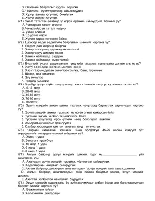 B. Өвчтөний байрлалыг хурдан өөрчлөх
C. Чийглэсэн хүчилтөрөгчөөр амьсгалуулах
D. Хүзүүг аажим эргүүлэх, бөхийлгөх
E. Хүзүүг аажим эргүүлэх
/71./ Уналт таталтай өвчтөнд үл илрэх ерөнхий шинжүүдийг тоочино уу?
A. Чангарсан таталт илэрнэ
B. Чичирхийлсэн таталт илэрнэ
C. Ухаан алдана
D. Ёр дохио илрэх
E. Хүүхэн хараа өргөссөн байна
/72./ Цээжээр өвдөх өвдөлтийн байрлалын шинжийг нэрлэнэ үү?
1. Өвдөлт дал хооронд байрлах
2. Хавирга хооронд дарахад эмзэглэлтэй
3. Хавирга руу дамжиж өвдөх
4. Ханиах найтаахад сэдэрнэ
5. Ханиах найтаахад эмзэглэлтэй
/73./ Бүсэлхий ууцны радикулитын үед хийх асаргаа сувилгааны дэглэм аль нь вэ?
1. Хатуу орон дээр хэвтрийн дэглэм сахих
2. Хэсэг газрын дулаан эмчилгээ-грылка, банк, горчичник
3. Шавар, лаа эмчилгээ
4. Зүү эмчилгээ
5. Татлага эмчилгээ
/74./ Хүн бүр эрүүл ахуйн шаардлагаар хоногт хичнээн литр ус хэрэглэвэл зохих вэ?
A. 5-15 литр
B. 20-40 литр
C. 45-65 литр
D. 70-90 литр
E. 100 литр
/75./ Эрүүл мэндийн анхан шатны тусламж үзүүлэхэд баримтлах зарчмуудыг нэрлэнэ
үү?
1. Эрүүл мэндийн анхны тусламж нь өргөн олныг хамарсан байх
2. Тусламж энгийн хялбар технологитой байх
3. Тусламж үзүүлэхэд орон нутгийн нөөц бололцоог ашиглах
4. Амьдралын чанарыг дээшлүүлэх
5. Салбар хоорондын хамтын ажиллагаанд тулгуурлах
/76./ Чихрийн шижингийн хэвшинж 2-ын эрсдэлгүй 45-75 насны хүмүүст эрт
илрүүлэлтийг ямар давтамжтай гүйцэтгэх вэ?
A. Жилд 1 удаа
B. Эмнэлэгт ирэх бүрт
C. 10 жилд 1 удаа
D. 6 жилд 1 удаа
E. 3 жилд 1 удаа
/77./ Ажлын байранд эрүүл мэндийг дэмжих гэдэг нь____________________ үйл
ажиллагаа юм.
A. Ажилчдын эрүүл мэндийн тусламж, үйлчилгээг сайжруулах
B. Хөдөлмөрийн нөхцлийг сайжруулах
C. Ажлын байраар дамжуулан ажиллагсадын эрүүл мэндийг хамгаалах, дэмжих
D. Ажлын байранд ажиллагсадын сайн сайхан байдлыг хангах, эрүүл мэндийг
дэмжих
E. Ажилтай холбоотой өвчлөлийг бууруулах
/78./ Эрүүл мэндийн судалгааны ёс зүйн зарчмуудыг албан ёсоор анх баталгаажуулсан
баримт бичгийг нэрлэнэ үү?
A. Бельмонтын тайлан
B. Хельсинкийн деклараци
 