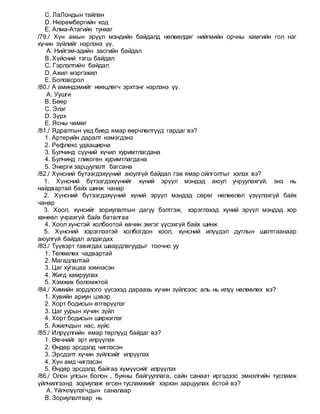 C. ЛаЛондын тайлан
D. Нюрембергийн код
E. Алма-Атагийн тунхаг
/79./ Хүн амын эрүүл мэндийн байдалд нөлөөлдөг нийгмийн орчны хамгийн гол нэг
хүчин зүйлийг нэрлэнэ үү.
A. Нийгэм-эдийн засгийн байдал
B. Хүйсний тэгш байдал
C. Гэрлэлтийн байдал
D. Ажил мэргэжил
E. Боловсрол
/80./ А аминдэмийг нөөцлөгч эрхтэнг нэрлэнэ үү.
A. Уушги
B. Бөөр
C. Элэг
D. Зүрх
E. Ясны чөмөг
/81./ Ядралтын үед биед ямар өөрчлөлтүүд гардаг вэ?
1. Артерийн даралт нэмэгдэнэ
2. Рефлекс удааширна
3. Булчинд сүүний хүчил хуримтлагдана
4. Булчинд гликоген хуримтлагдана
5. Энерги зарцуулалт багсана
/82./ Хүнсний бүтээгдэхүүний аюулгүй байдал гэж ямар ойлголтыг хэлэх вэ?
1. Хүнсний бүтээгдэхүүнийг хүний эрүүл мэндэд аюул учруулахгүй, энэ нь
найдвартай байх шинж чанар
2. Хүнсний бүтээгдэхүүний хүний эрүүл мэндэд сөрөг нөлөөлөл үзүүлэхгүй байх
чанар
3. Хоол, хүнсийг зориулалтын дагуу бэлтгэж, хэрэглэхэд хүний эрүүл мэндэд хор
хөнөөл учрахгүй байх баталгаа
4. Хоол хүнстэй холбоотой өвчин эмгэг үүсэхгүй байх шинж
5. Хүнсний хэрэглээтэй холбогдон хоол, хүнсний илүүдэл дутлын шалтгаанаар
аюулгүй байдал алдагдах
/83./ Түүвэрт тавигдах шаардлагуудыг тоочно уу
1. Төлөөлөх чадвартай
2. Магадлалтай
3. Цаг хугацаа хэмнэсэн
4. Жигд хамруулах
5. Хэмжих боломжтой
/84./ Химийн хордлого үүсэхэд дараахь хүчин зүйлсээс аль нь илүү нөлөөлөх вэ?
1. Хувийн ариун цэвэр
2. Хорт бодисын өтгөрүүлэг
3. Цаг уурын хүчин зүйл
4. Хорт бодисын ширхэглэг
5. Ажилчдын нас, хүйс
/85./ Илрүүлгийн ямар төрлүүд байдаг вэ?
1. Өвчнийг эрт илрүүлэх
2. Өндөр эрсдэлд чиглэсэн
3. Эрсдэлт хүчин зүйлсийг илрүүлэх
4. Хүн амд чиглэсэн
5. Өндөр эрсдэлд байгаа хүмүүсийг илрүүлэх
/86./ Олон улсын болон , буяны байгууллага, сайн санаат иргэдээс эмнэлгийн тусламж
үйлчилгээнд зориулаж өгсөн тусламжийг хэрхэн зарцуулах ёстой вэ?
A. Үйлчлүүлэгчдын саналаар
B. Зориулалтаар нь
 