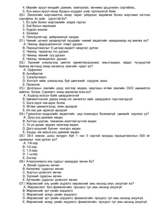 4. Өөрийн эрүүл мэндийг дэмжих, хамгаалах, өвчнөөс урьдчилан сэргийлэх.,
5. Хүн амын эрүүл мэнд бусдын асуудал учир оролцохгүй байх
/20./ Эмнэлгийн мэргэжилтэн ямар сөрөг үйлдлээс өөрийгөө болон мэргэжил нэгтнээ
сэргийлэх ёс зүйн үүрэгтэй бэ?
1. Ёс зүйн болон мэргэжлийн алдаа гаргах
2. Зүй бусын харилцаа
3. Хууран мэхлэх
4. Залилах
5. Үйлчлүүлэгчид хайхрамжгүй хандах
/21./ Чихний цочмог халдвартай хүүхдийн чихний өвдөлтийг намдаахаар юу зөвлөх вэ?
A. Чихэнд фурациллинтэй спирт дусаах
B. Парацетамолыг 6 цагаар өвдөлт намдтал уулгах
C. Чихэнд тарвагны тос дусаах
D. Чихэнд хөхний сүү дусаах
E. Чихэнд пенициллин дусаах
/22./ Зүрхний үнхэлцгэнд шингэн хуримтлагдсанаас амьсгаадаж, айдас түгшүүртэй
байгаа өвчтөнд ямар эмчилгээ хамгийн чухал вэ?
A. Эуфиллин
B. Антибиотик
C. Сальбутамол
D. Хатгалт хийж үнхэлцгэнд буй шингэнийг соруулж авах
E. Панангин
/23./ Долгорын хэвлийн дээд хэсгээр өвдөж, маргааш өглөө хэвлийн ЭХО шинжилгээ
хийлгэх болов. Сувилагч ямар зөвлөгөө өгөх вэ?
A. Ходоод хоосон байх шаардлагатай
B. Шинжилгээний дараа ямар нэг эмчилгээ хийх шаардлага гарч магадгүй
C. Бага зэрэг юм идэж болно
D. Өглөө шинжилгээнд өлөн ирээрэй
E. Их юм ууж идэхгүй ирээрэй
/24./ Гурвалсан мэдрэлийн өвдөлтийн үед тохиолдох боломжгүй шинжийг нэрлэнэ үү?
A. Эрүү рүү дамжиж өвдөх
B. Хатгаж цоргиж, төөнөсөн маягтай хүчтэй өвдөх
C. Үе үе дахиж хөдлөх маягаар өвдөх
D. Дагз хүзүүний булчин чангарч өвдөх
E. Хацар, ам завьж рүү дамжиж өвдөх
/25./ 38.5 хэмээс дээш халуурч буй 1 нас 5 сартай хүүхдэд парацетамолын 500 мг
шахмалыг яаж уулгах вэ?
A. 14-ээр
B. 12-ээр
C. 1,5-аар
D. 1 ш-ээр
E. 2ш-ээр
/26./ Атеросклероз аль судсыг хамардаг өвчин бэ?
A. Вений судасны өвчин
B. Капилляр судасны өвчин
C. Аортын үрэвсэлт өвчин
D. Зүрхний судасны өвчин
E. Артерийн судасны үрэвсэлт өвчин
/27./ Жирэмсний аль үеийн ходлого жирэмсний амь насанд илүү аюултай вэ?
A. Жирэмслэлт бол физиологийн процесс тул амь насанд аюулгүй
B. Жирэмсний эрт үеийн хордлого
C. Жирэмсний хожуу үеийн хордлого
D. Жирэмсний эрт үеийн хордлого физиологийн процесс тул амь насанд аюулгүй.
E. Жирэмсний хожуу үеийн хордлого физиологийн процесс тул амь насанд аюулгүй.
 