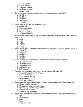 A. Зөвхөн хатуу
B. Зөвхөн шингэн
C. Хатуу ба шингэн
D. Коллоид уусмал
E. Иончлогдсон
2. Эрүүл хүн хоногт хоол хүнсээр хичнээн грамм уураг авах ёстой вэ ?
A. 60-80 гр
B. 70-90 гр
C. 90-100 гр
D. 100-120 гр
E. 120-150 гр
3. Цусны үндсэн уургийг юу гэж нэрлэдэг вэ ?
A. Миоглобин
B. Метагемоглобин
C. Гемоглобин
D. Оксигемоглобин
E. Карбогемоглобин
4. Эрүүл хүний цусны ийлдэс дэх альбумин глобулины коэффициент ямар хязгаарт
байх вэ ?
A. 0-1,0
B. 1-1,7
C. 1,7-2,3
D. 2,3-3,0
E. 3-аас их
5. Эрүүл хүний цусны биохимийн шинжилгээний альбумины лавлах хэмжээ хэд вэ?
A. 25-35 г/л
B. 35-55 г/л
C. 40-45 г/л
D. 40-55 г/л
E. 30-50 г/л
6. Цусны биохимийн шинжилгээний креатининий лавлах хэмжээ хэд вэ ?
A. 56- 123 мкмоль/л
B. 20-40 мкмоль/л
C. 10-20 мкмоль/л
D. 5-10 мкмоль/л
E. 0-5 мкмоль/л
7. Ямар өвчний үед цусан дахь нийт уургийн хэмжээ багасдаг вэ ?
1. Халдварт шар, элэгний хатуурал
2. Бөөрний өвчнүүд
3. Хорт хавдар, сүрьеэ
4. Гемолиз шар
5. Гэдэсний түгжрэл
8. Организмд явагддаг нүүрс усны солилцоог ямар үзүүлэлтээр тодорхойлох вэ ?
A. Цусны хувийн жингээр
B. Ялгаруулах энергийн хэмжээгээр
C. Цусан дахь глюкозын түвшингээр
D. Гликогений нөөцөөр
E. Амилазагийн идэвхээр
9. Нүүрс усны өөрчлөлтийг судлахдаа ямар шинжилгээний сорьцууд авч болох вэ?
1. Цус
2. Нугасны ус
3. Шээс
4. Шүлс
5. Ходоодны шүүс
 