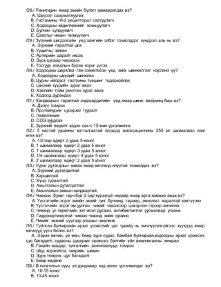 /28./ Ранитидин ямар эмийн бүлэгт хамаарагдах вэ?
A. Шүүрэл саармагжуулах
B. Гистамины Н-2 рецепторыг саатуулагч
C. Ходоодны хөдөлгөөнийг зохицуулагч
D. Булчин сулруулагч
E. Салстыг нөхөн төлжүүлэгч
/29./ Зүрхний шигдээсийн үед хамгийн элбэг тохиолддог хүндрэл аль нь вэ?
A. Зүрхний гаралтай шок
B. Уушигны хаван
C. Артерийн даралт ихсэх
D. Зүрх цусаар чихэлдэх
E. Тосгуур ховдлын бүрэн хориг үүсэх
/30./ Ходоодны шархлаа гэж сэжиглэсэн үед хийх шинжилгээг нэрлэнэ үү?
A. Ходоодны шүүсийг шинжлэх
B. Цусны ийлдэст гастрины түвшинг тодорхойлох
C. Цөсний хүүдийн зураг авах
D. Хэвлийн тойм рентген зураг авах
E. Ходоод дурандах
/31./ Халдварын гаралтай эндокардитийн үед ямар шинж өвөрмөц биш вэ?
A. Дэлүү томрох
B. Протейнурия цусархаг тууралт
C. Лейкопения
D. СОЭ хурдсах
E. Зүрхний өвдөлт хэдэн сек-с 15 мин үргэлжилнэ
/32./ 3 настай уушгины хатгалгаатай хүүхдэд амоксациллины 250 мг шахмалаас яаж
өгөх вэ?
A. 1/2-ээр өдөрт 2 удаа 5 хоног
B. 1 шахмалаар өдөрт 2 удаа 5 хоног
C. 1 шахмалаар өдөрт 3 удаа 5 хоног
D. 1/4 шахмалаар өдөрт 4 удаа 5 хоног
E. 2 шахмалаар өдөрт 2 удаа 5 хоног
/33./ Уураг дутагдлын хаван ямар өвчтөнд илүүтэй тохиолдох вэ?
A. Зүрхний дутагдалтай
B. Харшилтай
C. Хүнд тураалтай
D. Амьсгалын дутагдалтай
E. Амьсгалын замын халдвартай
/34./ Чихнээс булаг гарч буй 2 сар хүрээгүй нярайд ямар арга хэмжээ авах вэ?
A. Үүсгэгчийн эсрэг эмийн эхний тунг булчинд тариад, эмнэлэгт яаралтай хэвтүүлнэ
B. Үүсгэгчийн эсрэг эм уулган, чихийг чихээсээр цэвэрлэн гэрээр эмчилнэ.
C. Чихэнд ус төрөгчийн хэт исэл дусаан, антибиотиктой уусмалаар угаана
D. Гидрокортизонтой чихээс чихэнд хийж орхино
E. Чихийг хөхний сүүгээр угаахыг зөвлөнө
/35./ Гүйлсэн булчирхайн архаг үрэвслийг цаг тухайд нь эмчлүүлээгүйгээс хүүхдэд ямар
өвчнүүд үүсч болох вэ?
A. Хэрэх өвчин, үе мөч, бөөр зүрх судас, бамбай булчирхай,ходоодны архаг үрэвсэл,
цус багадалт, судасны цусархаг үрэвсэл, бэлгийн үйл ажиллагааны хямрал
B. Гахайн хавдар, тунгалгийн зангилаанууд томрох
C. Шүд хорхойтох, чихрийн шижин
D. Зүрх томрох, цус багадалт
E. Бөөр өвдөнө
/36./ В гепатитын нууц үе дунджаар хэд хоног үргэлжилдаг вэ?
A. 10-15 хоног
B. 10-45 хоног
 