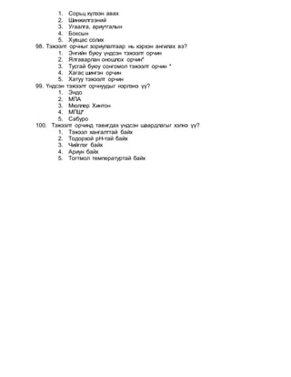 1. Сорьц хүлээн авах
2. Шинжилгээний
3. Угаалга, ариутгалын
4. Боксын
5. Хувцас солих
98. Тэжээлт орчныг зориулалтаар нь хэрхэн ангилах вэ?
1. Энгийн буюу үндсэн тэжээлт орчин
2. Ялгаварлан оношлох орчин*
3. Тусгай буюу сонгомол тэжээлт орчин *
4. Хагас шингэн орчин
5. Хатуу тэжээлт орчин
99. Үндсэн тэжээлт орчнуудыг нэрлэнэ үү?
1. Эндо
2. МПА
3. Мюллер Хинтон
4. МПШ*
5. Сабуро
100. Тэжээлт орчинд тавигдах үндсэн шаардлагыг хэлнэ үү?
1. Тэжээл хангалттай байх
2. Тодорхой рН-тай байх
3. Чийглэг байх
4. Ариун байх
5. Тогтмол температуртай байх
 